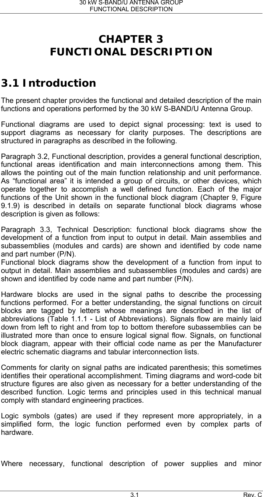 30 kW S-BAND/U ANTENNA GROUP FUNCTIONAL DESCRIPTION 3.1 Rev. C CHAPTER 3 FUNCTIONAL DESCRIPTION  3.1 Introduction The present chapter provides the functional and detailed description of the main functions and operations performed by the 30 kW S-BAND/U Antenna Group. Functional diagrams are used to depict signal processing: text is used to support diagrams as necessary for clarity purposes. The descriptions are structured in paragraphs as described in the following. Paragraph 3.2, Functional description, provides a general functional description, functional areas identification and main interconnections among them. This allows the pointing out of the main function relationship and unit performance. As “functional area” it is intended a group of circuits, or other devices, which operate together to accomplish a well defined function. Each of the major functions of the Unit shown in the functional block diagram (Chapter 9, Figure 9.1.9) is described in details on separate functional block diagrams whose description is given as follows: Paragraph 3.3, Technical Description: functional block diagrams show the development of a function from input to output in detail. Main assemblies and subassemblies (modules and cards) are shown and identified by code name and part number (P/N). Functional block diagrams show the development of a function from input to output in detail. Main assemblies and subassemblies (modules and cards) are shown and identified by code name and part number (P/N). Hardware blocks are used in the signal paths to describe the processing functions performed. For a better understanding, the signal functions on circuit blocks are tagged by letters whose meanings are described in the list of abbreviations (Table 1.1.1 - List of Abbreviations). Signals flow are mainly laid down from left to right and from top to bottom therefore subassemblies can be illustrated more than once to ensure logical signal flow. Signals, on functional block diagram, appear with their official code name as per the Manufacturer electric schematic diagrams and tabular interconnection lists. Comments for clarity on signal paths are indicated parenthesis; this sometimes identifies their operational accomplishment. Timing diagrams and word-code bit structure figures are also given as necessary for a better understanding of the described function. Logic terms and principles used in this technical manual comply with standard engineering practices. Logic symbols (gates) are used if they represent more appropriately, in a simplified form, the logic function performed even by complex parts of hardware.  Where necessary, functional description of power supplies and minor 