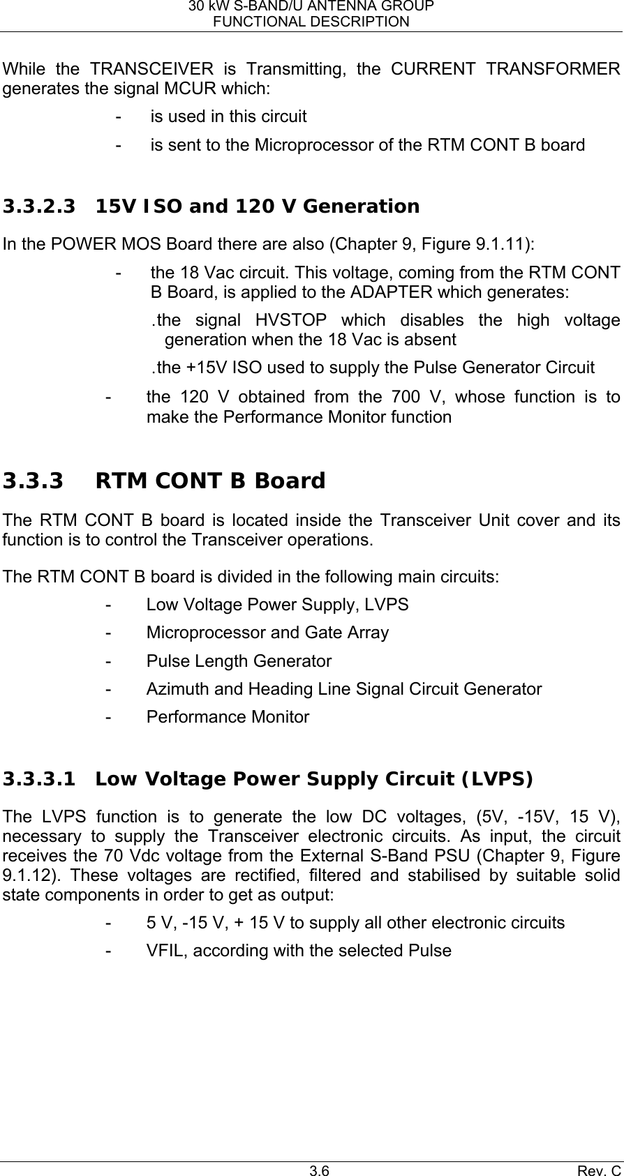 30 kW S-BAND/U ANTENNA GROUP FUNCTIONAL DESCRIPTION 3.6 Rev. C While the TRANSCEIVER is Transmitting, the CURRENT TRANSFORMER generates the signal MCUR which: -  is used in this circuit -  is sent to the Microprocessor of the RTM CONT B board  3.3.2.3 15V ISO and 120 V Generation In the POWER MOS Board there are also (Chapter 9, Figure 9.1.11): -  the 18 Vac circuit. This voltage, coming from the RTM CONT B Board, is applied to the ADAPTER which generates: . the signal HVSTOP which disables the high voltage generation when the 18 Vac is absent . the +15V ISO used to supply the Pulse Generator Circuit -  the 120 V obtained from the 700 V, whose function is to make the Performance Monitor function  3.3.3 RTM CONT B Board The RTM CONT B board is located inside the Transceiver Unit cover and its function is to control the Transceiver operations. The RTM CONT B board is divided in the following main circuits: -  Low Voltage Power Supply, LVPS -  Microprocessor and Gate Array -  Pulse Length Generator -  Azimuth and Heading Line Signal Circuit Generator - Performance Monitor  3.3.3.1 Low Voltage Power Supply Circuit (LVPS) The LVPS function is to generate the low DC voltages, (5V, -15V, 15 V), necessary to supply the Transceiver electronic circuits. As input, the circuit receives the 70 Vdc voltage from the External S-Band PSU (Chapter 9, Figure 9.1.12). These voltages are rectified, filtered and stabilised by suitable solid state components in order to get as output: -  5 V, -15 V, + 15 V to supply all other electronic circuits -  VFIL, according with the selected Pulse       