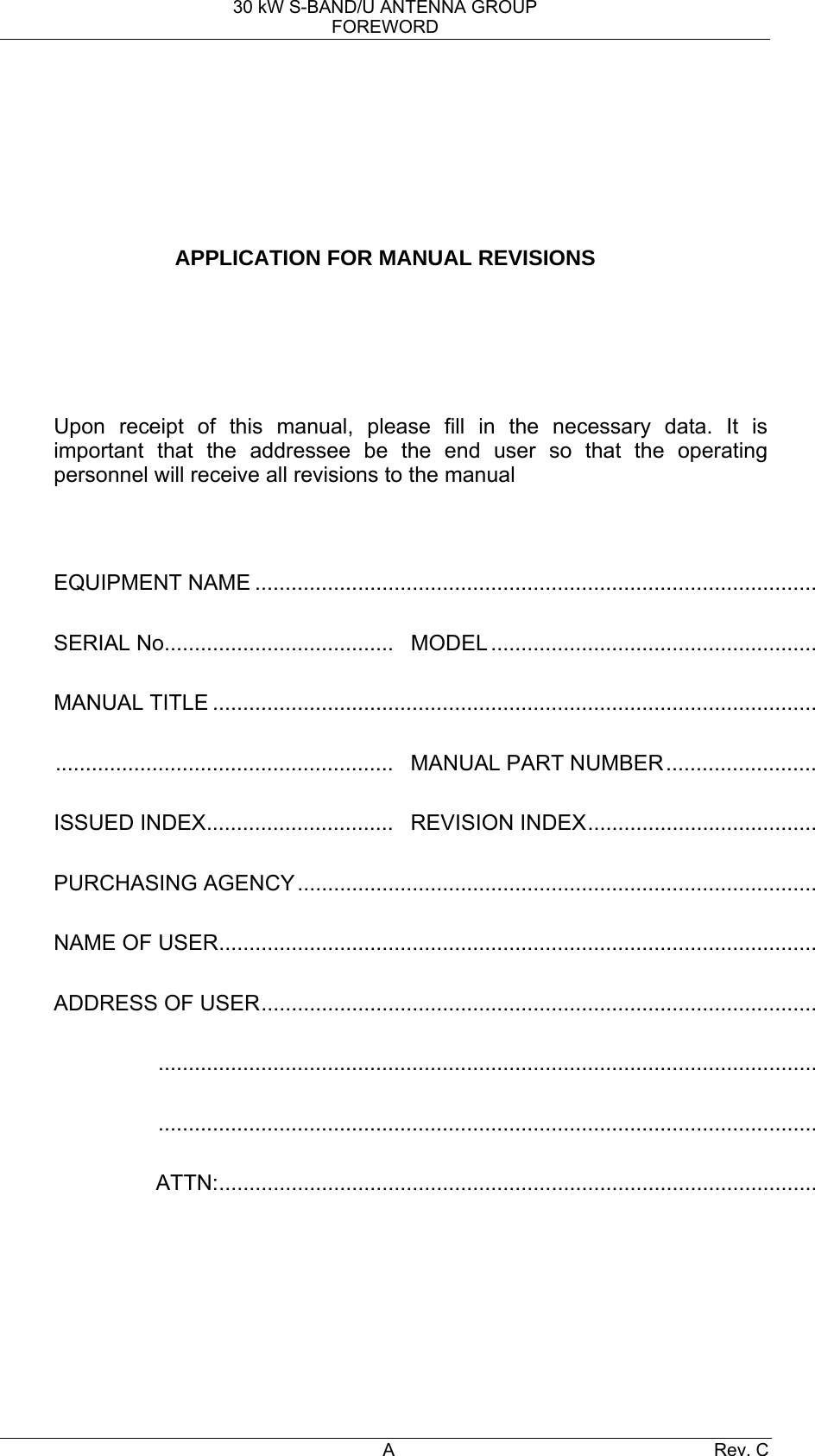 30 kW S-BAND/U ANTENNA GROUP FOREWORD A Rev. C        APPLICATION FOR MANUAL REVISIONS       Upon receipt of this manual, please fill in the necessary data. It is important that the addressee be the end user so that the operating personnel will receive all revisions to the manual   EQUIPMENT NAME ............................................................................................. SERIAL No......................................  MODEL ...................................................... MANUAL TITLE .................................................................................................... ........................................................  MANUAL PART NUMBER......................... ISSUED INDEX...............................  REVISION INDEX...................................... PURCHASING AGENCY...................................................................................... NAME OF USER................................................................................................... ADDRESS OF USER............................................................................................ ............................................................................................................. ............................................................................................................. ATTN:...................................................................................................    
