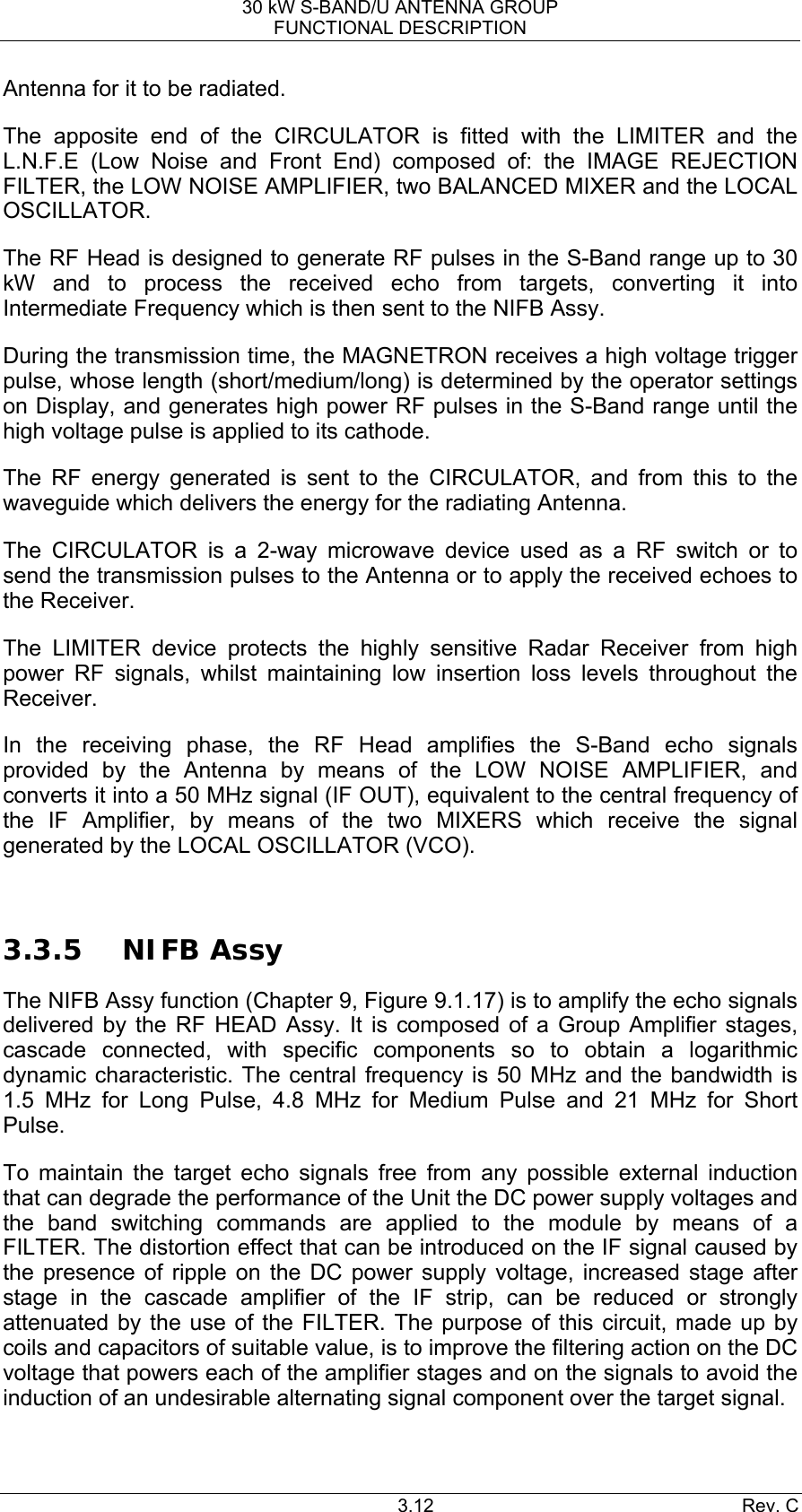 30 kW S-BAND/U ANTENNA GROUP FUNCTIONAL DESCRIPTION 3.12 Rev. C Antenna for it to be radiated. The apposite end of the CIRCULATOR is fitted with the LIMITER and the L.N.F.E (Low Noise and Front End) composed of: the IMAGE REJECTION FILTER, the LOW NOISE AMPLIFIER, two BALANCED MIXER and the LOCAL OSCILLATOR. The RF Head is designed to generate RF pulses in the S-Band range up to 30 kW and to process the received echo from targets, converting it into Intermediate Frequency which is then sent to the NIFB Assy. During the transmission time, the MAGNETRON receives a high voltage trigger pulse, whose length (short/medium/long) is determined by the operator settings on Display, and generates high power RF pulses in the S-Band range until the high voltage pulse is applied to its cathode. The RF energy generated is sent to the CIRCULATOR, and from this to the waveguide which delivers the energy for the radiating Antenna. The CIRCULATOR is a 2-way microwave device used as a RF switch or to send the transmission pulses to the Antenna or to apply the received echoes to the Receiver. The LIMITER device protects the highly sensitive Radar Receiver from high power RF signals, whilst maintaining low insertion loss levels throughout the Receiver. In the receiving phase, the RF Head amplifies the S-Band echo signals provided by the Antenna by means of the LOW NOISE AMPLIFIER, and converts it into a 50 MHz signal (IF OUT), equivalent to the central frequency of the IF Amplifier, by means of the two MIXERS which receive the signal generated by the LOCAL OSCILLATOR (VCO).  3.3.5 NIFB Assy The NIFB Assy function (Chapter 9, Figure 9.1.17) is to amplify the echo signals delivered by the RF HEAD Assy. It is composed of a Group Amplifier stages, cascade connected, with specific components so to obtain a logarithmic dynamic characteristic. The central frequency is 50 MHz and the bandwidth is 1.5 MHz for Long Pulse, 4.8 MHz for Medium Pulse and 21 MHz for Short Pulse. To maintain the target echo signals free from any possible external induction that can degrade the performance of the Unit the DC power supply voltages and the band switching commands are applied to the module by means of a FILTER. The distortion effect that can be introduced on the IF signal caused by the presence of ripple on the DC power supply voltage, increased stage after stage in the cascade amplifier of the IF strip, can be reduced or strongly attenuated by the use of the FILTER. The purpose of this circuit, made up by coils and capacitors of suitable value, is to improve the filtering action on the DC voltage that powers each of the amplifier stages and on the signals to avoid the induction of an undesirable alternating signal component over the target signal. 
