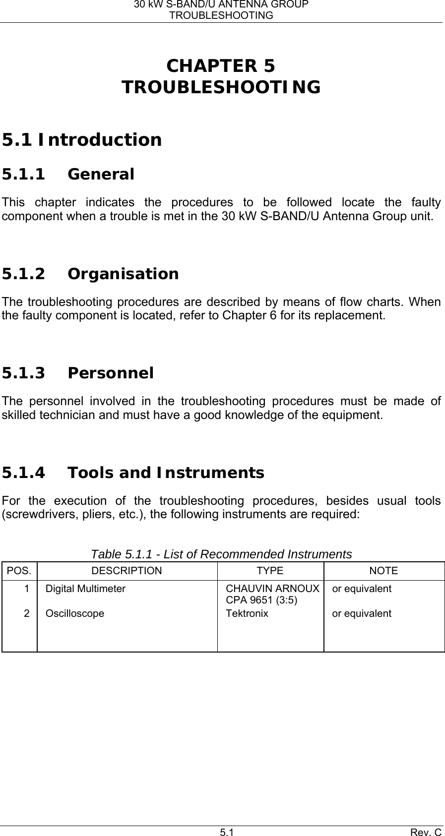 30 kW S-BAND/U ANTENNA GROUP TROUBLESHOOTING 5.1 Rev. C CHAPTER 5 TROUBLESHOOTING  5.1 Introduction 5.1.1 General This chapter indicates the procedures to be followed locate the faulty component when a trouble is met in the 30 kW S-BAND/U Antenna Group unit.  5.1.2 Organisation The troubleshooting procedures are described by means of flow charts. When the faulty component is located, refer to Chapter 6 for its replacement.  5.1.3 Personnel The personnel involved in the troubleshooting procedures must be made of skilled technician and must have a good knowledge of the equipment.  5.1.4 Tools and Instruments For the execution of the troubleshooting procedures, besides usual tools (screwdrivers, pliers, etc.), the following instruments are required:  Table 5.1.1 - List of Recommended Instruments POS. DESCRIPTION  TYPE  NOTE 1  Digital Multimeter  CHAUVIN ARNOUX CPA 9651 (3:5) or equivalent 2 Oscilloscope  Tektronix  or equivalent                  
