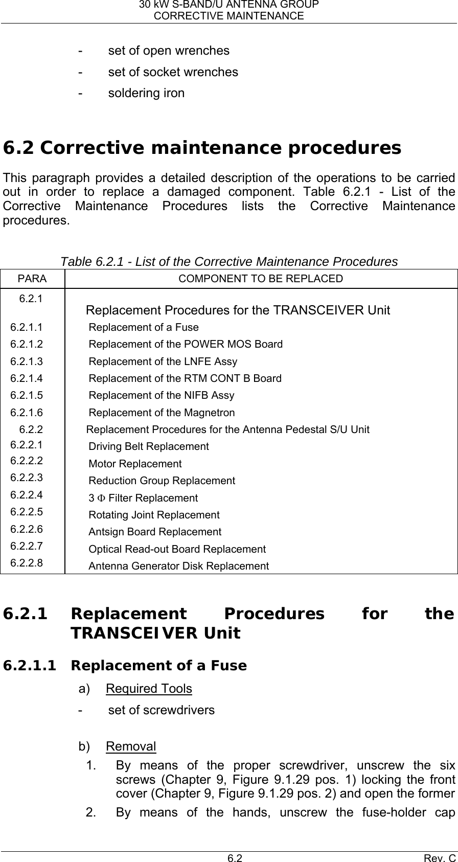 30 kW S-BAND/U ANTENNA GROUP CORRECTIVE MAINTENANCE 6.2 Rev. C -  set of open wrenches -  set of socket wrenches - soldering iron  6.2 Corrective maintenance procedures This paragraph provides a detailed description of the operations to be carried out in order to replace a damaged component. Table 6.2.1 - List of the Corrective Maintenance Procedures lists the Corrective Maintenance procedures.  Table 6.2.1 - List of the Corrective Maintenance Procedures PARA COMPONENT TO BE REPLACED 6.2.1   Replacement Procedures for the TRANSCEIVER Unit 6.2.1.1  Replacement of a Fuse 6.2.1.2  Replacement of the POWER MOS Board 6.2.1.3 Replacement of the LNFE Assy 6.2.1.4  Replacement of the RTM CONT B Board 6.2.1.5 Replacement of the NIFB Assy 6.2.1.6  Replacement of the Magnetron 6.2.2  Replacement Procedures for the Antenna Pedestal S/U Unit 6.2.2.1  Driving Belt Replacement 6.2.2.2  Motor Replacement 6.2.2.3  Reduction Group Replacement 6.2.2.4  3 Φ Filter Replacement 6.2.2.5  Rotating Joint Replacement 6.2.2.6  Antsign Board Replacement 6.2.2.7  Optical Read-out Board Replacement 6.2.2.8  Antenna Generator Disk Replacement  6.2.1 Replacement Procedures for the TRANSCEIVER Unit 6.2.1.1 Replacement of a Fuse a) Required Tools -  set of screwdrivers  b) Removal 1.  By means of the proper screwdriver, unscrew the six screws (Chapter 9, Figure 9.1.29 pos. 1) locking the front cover (Chapter 9, Figure 9.1.29 pos. 2) and open the former 2.  By means of the hands, unscrew the fuse-holder cap 