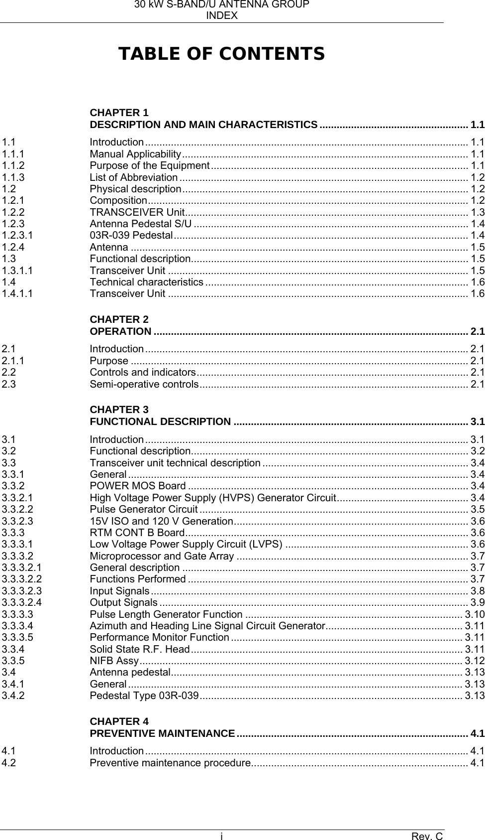 30 kW S-BAND/U ANTENNA GROUP INDEX i Rev. C TABLE OF CONTENTS   CHAPTER 1 DESCRIPTION AND MAIN CHARACTERISTICS .................................................... 1.1 1.1 Introduction................................................................................................................. 1.1 1.1.1 Manual Applicability.................................................................................................... 1.1 1.1.2 Purpose of the Equipment.......................................................................................... 1.1 1.1.3 List of Abbreviation ..................................................................................................... 1.2 1.2 Physical description.................................................................................................... 1.2 1.2.1 Composition................................................................................................................ 1.2 1.2.2 TRANSCEIVER Unit................................................................................................... 1.3 1.2.3 Antenna Pedestal S/U ................................................................................................ 1.4 1.2.3.1 03R-039 Pedestal....................................................................................................... 1.4 1.2.4 Antenna ...................................................................................................................... 1.5 1.3 Functional description................................................................................................. 1.5 1.3.1.1 Transceiver Unit ......................................................................................................... 1.5 1.4 Technical characteristics ............................................................................................ 1.6 1.4.1.1 Transceiver Unit ......................................................................................................... 1.6  CHAPTER 2 OPERATION .............................................................................................................. 2.1 2.1 Introduction................................................................................................................. 2.1 2.1.1 Purpose ...................................................................................................................... 2.1 2.2 Controls and indicators............................................................................................... 2.1 2.3 Semi-operative controls.............................................................................................. 2.1  CHAPTER 3 FUNCTIONAL DESCRIPTION .................................................................................. 3.1 3.1 Introduction................................................................................................................. 3.1 3.2 Functional description................................................................................................. 3.2 3.3  Transceiver unit technical description ........................................................................ 3.4 3.3.1 General....................................................................................................................... 3.4 3.3.2 POWER MOS Board .................................................................................................. 3.4 3.3.2.1  High Voltage Power Supply (HVPS) Generator Circuit.............................................. 3.4 3.3.2.2 Pulse Generator Circuit .............................................................................................. 3.5 3.3.2.3  15V ISO and 120 V Generation.................................................................................. 3.6 3.3.3 RTM CONT B Board................................................................................................... 3.6 3.3.3.1  Low Voltage Power Supply Circuit (LVPS) ................................................................ 3.6 3.3.3.2 Microprocessor and Gate Array ................................................................................. 3.7 3.3.3.2.1 General description .................................................................................................... 3.7 3.3.3.2.2 Functions Performed .................................................................................................. 3.7 3.3.3.2.3 Input Signals............................................................................................................... 3.8 3.3.3.2.4 Output Signals ............................................................................................................ 3.9 3.3.3.3  Pulse Length Generator Function ............................................................................ 3.10 3.3.3.4  Azimuth and Heading Line Signal Circuit Generator................................................ 3.11 3.3.3.5 Performance Monitor Function ................................................................................. 3.11 3.3.4 Solid State R.F. Head............................................................................................... 3.11 3.3.5 NIFB Assy................................................................................................................. 3.12 3.4 Antenna pedestal...................................................................................................... 3.13 3.4.1 General..................................................................................................................... 3.13 3.4.2 Pedestal Type 03R-039............................................................................................ 3.13  CHAPTER 4 PREVENTIVE MAINTENANCE................................................................................. 4.1 4.1 Introduction................................................................................................................. 4.1 4.2 Preventive maintenance procedure............................................................................ 4.1   