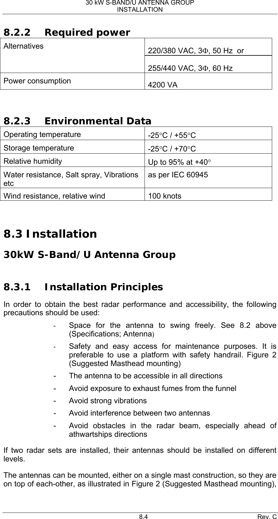 30 kW S-BAND/U ANTENNA GROUP INSTALLATION 8.4 Rev. C 8.2.2 Required power 220/380 VAC, 3Φ, 50 Hz  or Alternatives 255/440 VAC, 3Φ, 60 Hz Power consumption       4200 VA   8.2.3 Environmental Data Operating temperature      -25°C / +55°C Storage temperature    -25°C / +70°C Relative humidity  Up to 95% at +40° Water resistance, Salt spray, Vibrations etc  as per IEC 60945 Wind resistance, relative wind  100 knots   8.3 Installation  30kW S-Band/U Antenna Group   8.3.1 Installation Principles In order to obtain the best radar performance and accessibility, the following precautions should be used: -  Space for the antenna to swing freely. See 8.2 above  (Specifications; Antenna) -  Safety and easy access for maintenance purposes. It is preferable to use a platform with safety handrail. Figure 2 (Suggested Masthead mounting) -  The antenna to be accessible in all directions -  Avoid exposure to exhaust fumes from the funnel -  Avoid strong vibrations -  Avoid interference between two antennas -  Avoid obstacles in the radar beam, especially ahead of athwartships directions If two radar sets are installed, their antennas should be installed on different levels. The antennas can be mounted, either on a single mast construction, so they are on top of each-other, as illustrated in Figure 2 (Suggested Masthead mounting), 