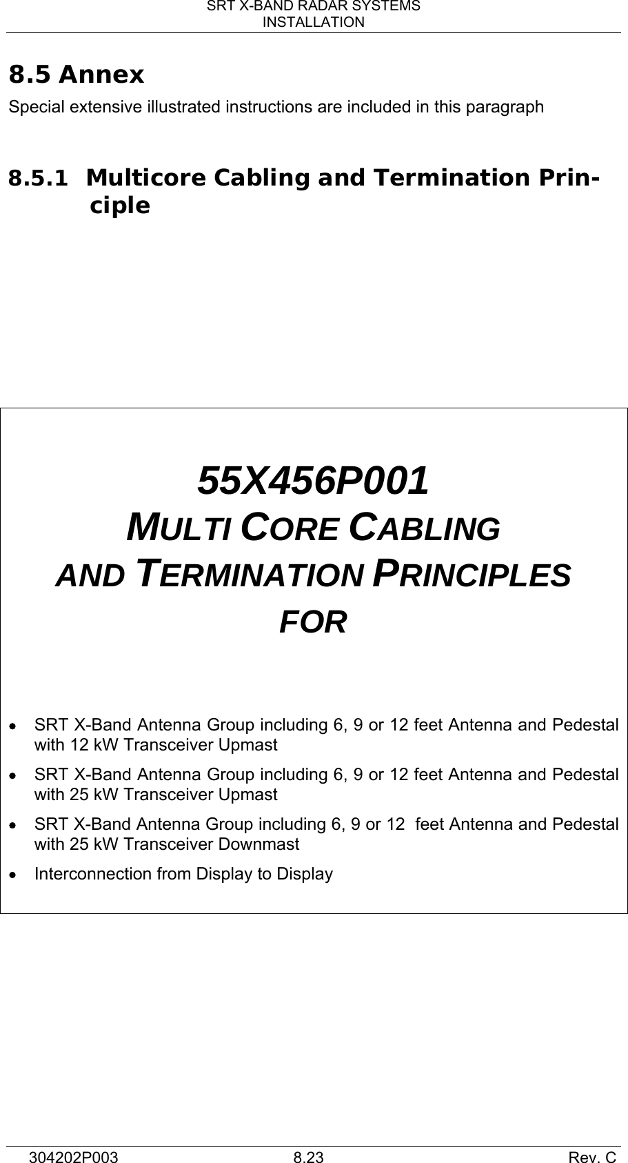 SRT X-BAND RADAR SYSTEMS INSTALLATION 304202P003  8.23     Rev. C 8.5 Annex Special extensive illustrated instructions are included in this paragraph  8.5.1 Multicore Cabling and Termination Prin-ciple       55X456P001 MULTI CORE CABLING AND TERMINATION PRINCIPLES FOR   • SRT X-Band Antenna Group including 6, 9 or 12 feet Antenna and Pedestal with 12 kW Transceiver Upmast • SRT X-Band Antenna Group including 6, 9 or 12 feet Antenna and Pedestal with 25 kW Transceiver Upmast • SRT X-Band Antenna Group including 6, 9 or 12  feet Antenna and Pedestal with 25 kW Transceiver Downmast • Interconnection from Display to Display     
