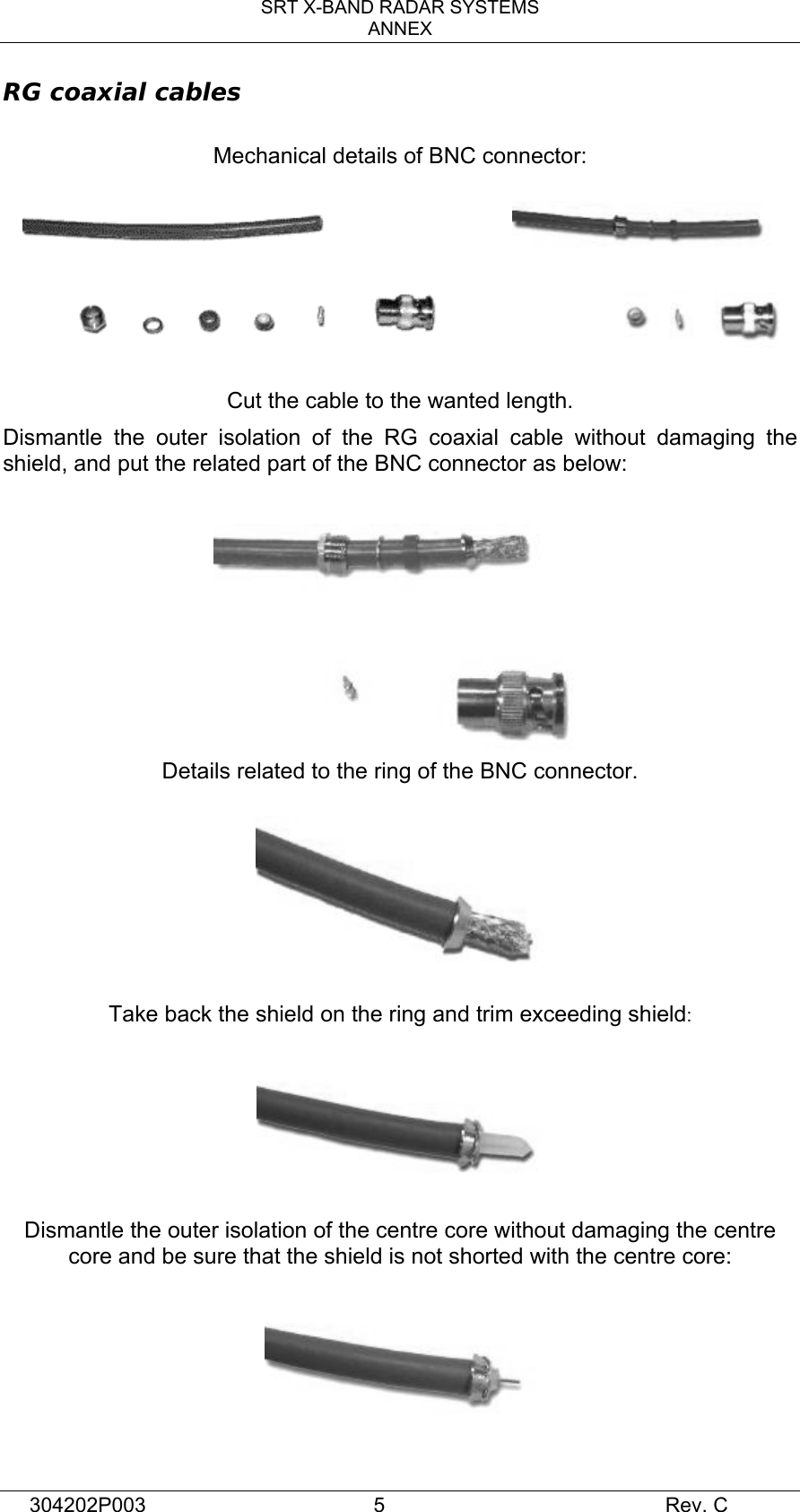 SRT X-BAND RADAR SYSTEMS ANNEX 304202P003  5     Rev. C RG coaxial cables  Mechanical details of BNC connector:                Cut the cable to the wanted length. Dismantle the outer isolation of the RG coaxial cable without damaging the shield, and put the related part of the BNC connector as below:    Details related to the ring of the BNC connector.    Take back the shield on the ring and trim exceeding shield:     Dismantle the outer isolation of the centre core without damaging the centre core and be sure that the shield is not shorted with the centre core:    