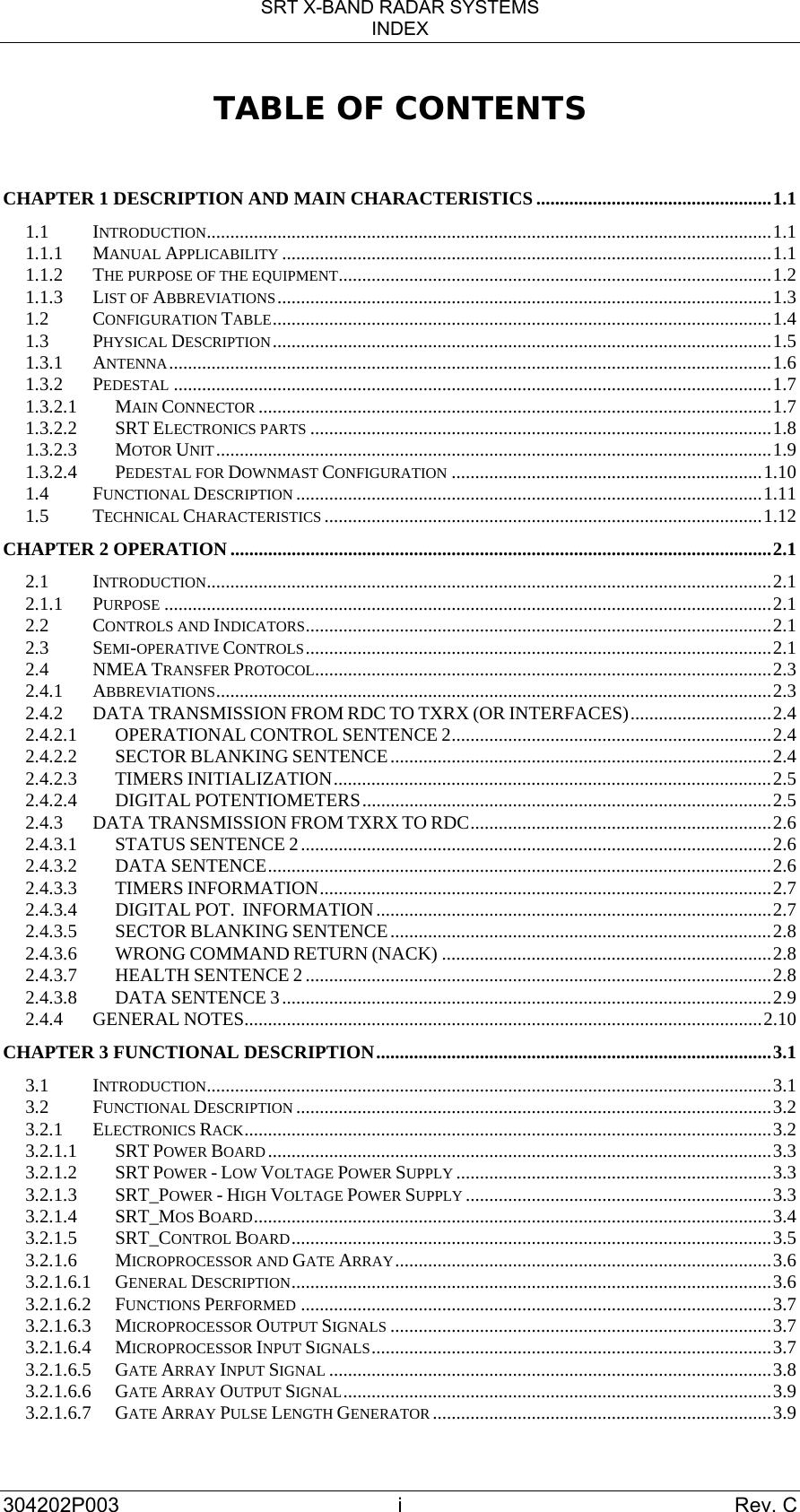 SRT X-BAND RADAR SYSTEMS INDEX 304202P003 i  Rev. C TABLE OF CONTENTS  CHAPTER 1 DESCRIPTION AND MAIN CHARACTERISTICS ..................................................1.1 1.1 INTRODUCTION........................................................................................................................1.1 1.1.1 MANUAL APPLICABILITY ........................................................................................................1.1 1.1.2 THE PURPOSE OF THE EQUIPMENT............................................................................................1.2 1.1.3 LIST OF ABBREVIATIONS.........................................................................................................1.3 1.2 CONFIGURATION TABLE..........................................................................................................1.4 1.3 PHYSICAL DESCRIPTION..........................................................................................................1.5 1.3.1 ANTENNA................................................................................................................................1.6 1.3.2 PEDESTAL ...............................................................................................................................1.7 1.3.2.1 MAIN CONNECTOR .............................................................................................................1.7 1.3.2.2 SRT ELECTRONICS PARTS ..................................................................................................1.8 1.3.2.3 MOTOR UNIT......................................................................................................................1.9 1.3.2.4 PEDESTAL FOR DOWNMAST CONFIGURATION ..................................................................1.10 1.4 FUNCTIONAL DESCRIPTION ...................................................................................................1.11 1.5 TECHNICAL CHARACTERISTICS .............................................................................................1.12 CHAPTER 2 OPERATION ...................................................................................................................2.1 2.1 INTRODUCTION........................................................................................................................2.1 2.1.1 PURPOSE .................................................................................................................................2.1 2.2 CONTROLS AND INDICATORS...................................................................................................2.1 2.3 SEMI-OPERATIVE CONTROLS...................................................................................................2.1 2.4 NMEA TRANSFER PROTOCOL.................................................................................................2.3 2.4.1 ABBREVIATIONS......................................................................................................................2.3 2.4.2 DATA TRANSMISSION FROM RDC TO TXRX (OR INTERFACES)..............................2.4 2.4.2.1 OPERATIONAL CONTROL SENTENCE 2....................................................................2.4 2.4.2.2 SECTOR BLANKING SENTENCE.................................................................................2.4 2.4.2.3 TIMERS INITIALIZATION.............................................................................................2.5 2.4.2.4 DIGITAL POTENTIOMETERS.......................................................................................2.5 2.4.3 DATA TRANSMISSION FROM TXRX TO RDC................................................................2.6 2.4.3.1 STATUS SENTENCE 2....................................................................................................2.6 2.4.3.2 DATA SENTENCE...........................................................................................................2.6 2.4.3.3 TIMERS INFORMATION................................................................................................2.7 2.4.3.4 DIGITAL POT.  INFORMATION....................................................................................2.7 2.4.3.5 SECTOR BLANKING SENTENCE.................................................................................2.8 2.4.3.6 WRONG COMMAND RETURN (NACK) ......................................................................2.8 2.4.3.7 HEALTH SENTENCE 2...................................................................................................2.8 2.4.3.8 DATA SENTENCE 3........................................................................................................2.9 2.4.4 GENERAL NOTES..............................................................................................................2.10 CHAPTER 3 FUNCTIONAL DESCRIPTION....................................................................................3.1 3.1 INTRODUCTION........................................................................................................................3.1 3.2 FUNCTIONAL DESCRIPTION .....................................................................................................3.2 3.2.1 ELECTRONICS RACK................................................................................................................3.2 3.2.1.1 SRT POWER BOARD...........................................................................................................3.3 3.2.1.2 SRT POWER - LOW VOLTAGE POWER SUPPLY ...................................................................3.3 3.2.1.3 SRT_POWER - HIGH VOLTAGE POWER SUPPLY .................................................................3.3 3.2.1.4 SRT_MOS BOARD..............................................................................................................3.4 3.2.1.5 SRT_CONTROL BOARD......................................................................................................3.5 3.2.1.6 MICROPROCESSOR AND GATE ARRAY................................................................................3.6 3.2.1.6.1 GENERAL DESCRIPTION......................................................................................................3.6 3.2.1.6.2 FUNCTIONS PERFORMED ....................................................................................................3.7 3.2.1.6.3 MICROPROCESSOR OUTPUT SIGNALS .................................................................................3.7 3.2.1.6.4 MICROPROCESSOR INPUT SIGNALS.....................................................................................3.7 3.2.1.6.5 GATE ARRAY INPUT SIGNAL ..............................................................................................3.8 3.2.1.6.6 GATE ARRAY OUTPUT SIGNAL...........................................................................................3.9 3.2.1.6.7 GATE ARRAY PULSE LENGTH GENERATOR ........................................................................3.9 