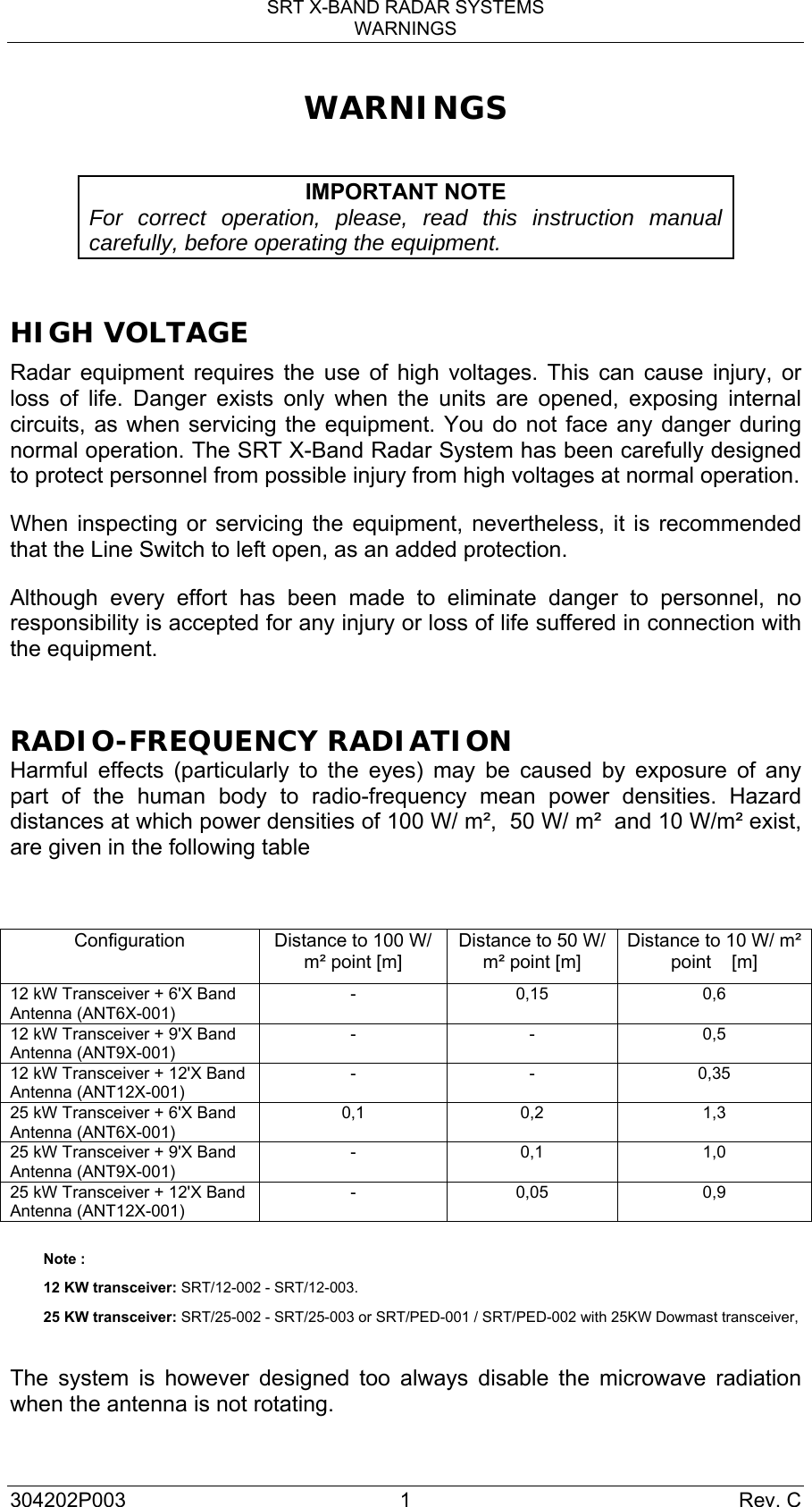 SRT X-BAND RADAR SYSTEMS WARNINGS 304202P003 1  Rev. C WARNINGS  IMPORTANT NOTE For correct operation, please, read this instruction manual carefully, before operating the equipment.  HIGH VOLTAGE Radar equipment requires the use of high voltages. This can cause injury, or loss of life. Danger exists only when the units are opened, exposing internal circuits, as when servicing the equipment. You do not face any danger during normal operation. The SRT X-Band Radar System has been carefully designed to protect personnel from possible injury from high voltages at normal operation. When inspecting or servicing the equipment, nevertheless, it is recommended that the Line Switch to left open, as an added protection. Although every effort has been made to eliminate danger to personnel, no responsibility is accepted for any injury or loss of life suffered in connection with the equipment.  RADIO-FREQUENCY RADIATION Harmful effects (particularly to the eyes) may be caused by exposure of any part of the human body to radio-frequency mean power densities. Hazard distances at which power densities of 100 W/ m²,  50 W/ m²  and 10 W/m² exist, are given in the following table   Configuration  Distance to 100 W/ m² point [m] Distance to 50 W/ m² point [m] Distance to 10 W/ m² point    [m] 12 kW Transceiver + 6&apos;X Band Antenna (ANT6X-001) - 0,15 0,6 12 kW Transceiver + 9&apos;X Band Antenna (ANT9X-001) - - 0,5 12 kW Transceiver + 12&apos;X Band Antenna (ANT12X-001) - - 0,35 25 kW Transceiver + 6&apos;X Band Antenna (ANT6X-001) 0,1 0,2  1,3 25 kW Transceiver + 9&apos;X Band Antenna (ANT9X-001) - 0,1 1,0 25 kW Transceiver + 12&apos;X Band Antenna (ANT12X-001) - 0,05 0,9  Note : 12 KW transceiver: SRT/12-002 - SRT/12-003.  25 KW transceiver: SRT/25-002 - SRT/25-003 or SRT/PED-001 / SRT/PED-002 with 25KW Dowmast transceiver,  The system is however designed too always disable the microwave radiation when the antenna is not rotating. 