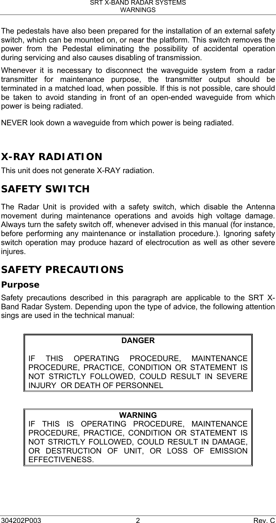 SRT X-BAND RADAR SYSTEMS WARNINGS 304202P003 2  Rev. C The pedestals have also been prepared for the installation of an external safety switch, which can be mounted on, or near the platform. This switch removes the power from the Pedestal eliminating the possibility of accidental operation during servicing and also causes disabling of transmission. Whenever it is necessary to disconnect the waveguide system from a radar transmitter for maintenance purpose, the transmitter output should be terminated in a matched load, when possible. If this is not possible, care should be taken to avoid standing in front of an open-ended waveguide from which power is being radiated. NEVER look down a waveguide from which power is being radiated.  X-RAY RADIATION This unit does not generate X-RAY radiation.  SAFETY SWITCH The Radar Unit is provided with a safety switch, which disable the Antenna movement during maintenance operations and avoids high voltage damage. Always turn the safety switch off, whenever advised in this manual (for instance, before performing any maintenance or installation procedure.). Ignoring safety switch operation may produce hazard of electrocution as well as other severe injures. SAFETY PRECAUTIONS Purpose Safety precautions described in this paragraph are applicable to the SRT X-Band Radar System. Depending upon the type of advice, the following attention sings are used in the technical manual:  DANGER  IF THIS OPERATING PROCEDURE, MAINTENANCE PROCEDURE, PRACTICE, CONDITION OR STATEMENT IS NOT STRICTLY FOLLOWED, COULD RESULT IN SEVERE INJURY  OR DEATH OF PERSONNEL  WARNING IF THIS IS OPERATING PROCEDURE, MAINTENANCE PROCEDURE, PRACTICE, CONDITION OR STATEMENT IS NOT STRICTLY FOLLOWED, COULD RESULT IN DAMAGE, OR DESTRUCTION OF UNIT, OR LOSS OF EMISSION EFFECTIVENESS.    