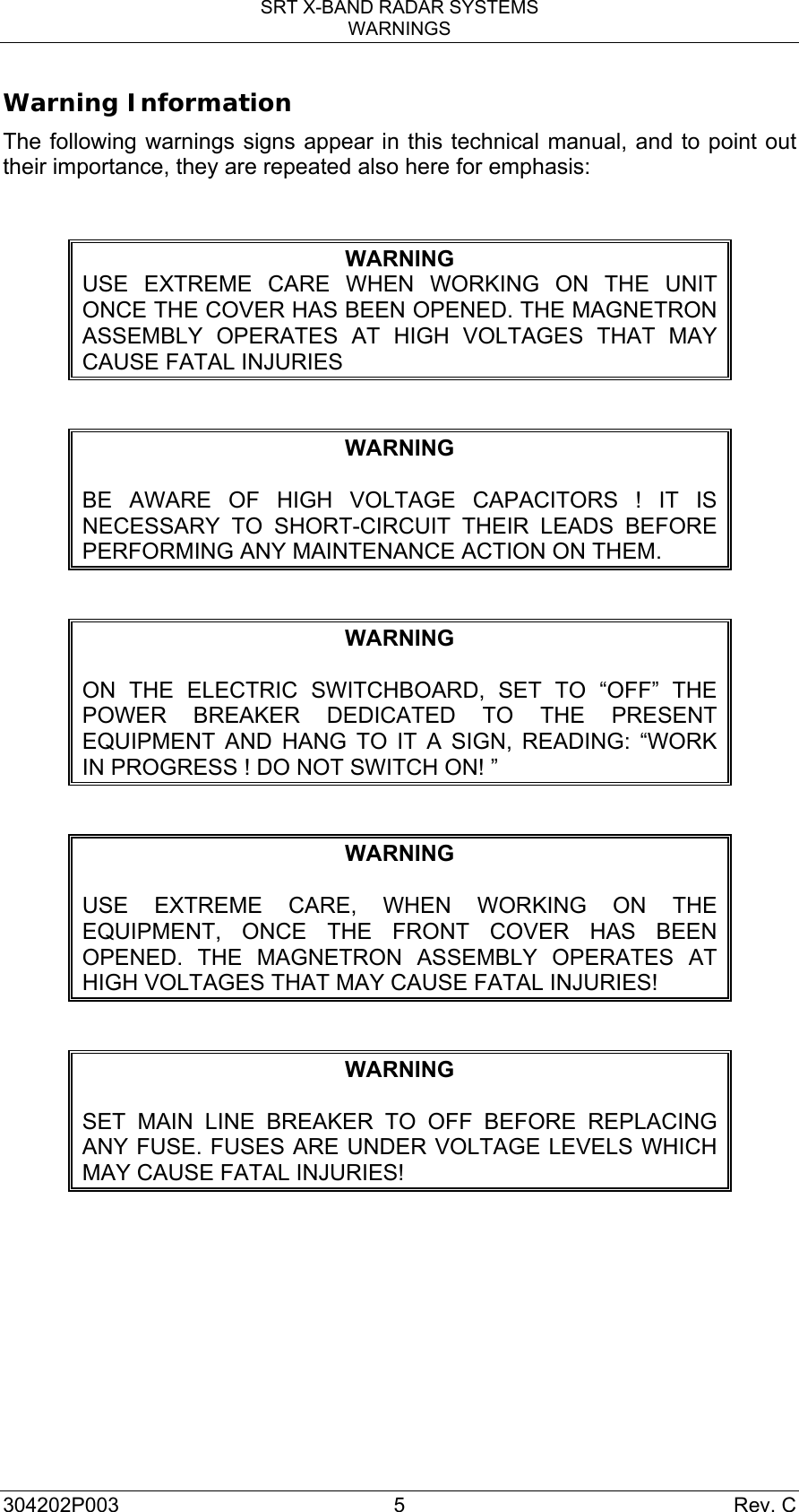 SRT X-BAND RADAR SYSTEMS WARNINGS 304202P003 5  Rev. C Warning Information The following warnings signs appear in this technical manual, and to point out their importance, they are repeated also here for emphasis:  WARNING USE EXTREME CARE WHEN WORKING ON THE UNIT ONCE THE COVER HAS BEEN OPENED. THE MAGNETRON ASSEMBLY OPERATES AT HIGH VOLTAGES THAT MAY CAUSE FATAL INJURIES  WARNING  BE AWARE OF HIGH VOLTAGE CAPACITORS ! IT IS NECESSARY TO SHORT-CIRCUIT THEIR LEADS BEFORE PERFORMING ANY MAINTENANCE ACTION ON THEM.  WARNING  ON THE ELECTRIC SWITCHBOARD, SET TO “OFF” THE POWER BREAKER DEDICATED TO THE PRESENT EQUIPMENT AND HANG TO IT A SIGN, READING: “WORK IN PROGRESS ! DO NOT SWITCH ON! ”  WARNING  USE EXTREME CARE, WHEN WORKING ON THE EQUIPMENT, ONCE THE FRONT COVER HAS BEEN OPENED. THE MAGNETRON ASSEMBLY OPERATES AT HIGH VOLTAGES THAT MAY CAUSE FATAL INJURIES!  WARNING  SET MAIN LINE BREAKER TO OFF BEFORE REPLACING ANY FUSE. FUSES ARE UNDER VOLTAGE LEVELS WHICH MAY CAUSE FATAL INJURIES!  