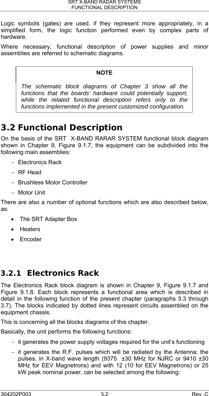 SRT X-BAND RADAR SYSTEMS FUNCTIONAL DESCRIPTION 304202P003 3.2  Rev. C Logic symbols (gates) are used, if they represent more appropriately, in a simplified form, the logic function performed even by complex parts of hardware. Where necessary, functional description of power supplies and minor assemblies are referred to schematic diagrams.  NOTE  The schematic block diagrams of Chapter 3 show all the functions that the boards’ hardware could potentially support, while the related functional description refers only to the functions implemented in the present customized configuration.  3.2 Functional Description On the basis of the SRT  X-BAND RARAR SYSTEM functional block diagram shown in Chapter 9, Figure 9.1.7, the equipment can be subdivided into the following main assemblies: − Electronics Rack − RF Head −  Brushless Motor Controller −  Motor Unit  There are also a number of optional functions which are also described below, as: •  The SRT Adapter Box • Heaters  • Encoder   3.2.1 Electronics Rack The Electronics Rack block diagram is shown in Chapter 9, Figure 9.1.7 and Figure 9.1.8. Each block represents a functional area which is described in detail in the following function of the present chapter (paragraphs 3.3 through 3.7). The blocks indicated by dotted lines represent circuits assembled on the equipment chassis. This is concerning all the blocks diagrams of this chapter. Basically, the unit performs the following functions: −  it generates the power supply voltages required for the unit’s functioning −  it generates the R.F. pulses which will be radiated by the Antenna; the pulses, in X-band wave length (9375  ±30 MHz for NJRC or 9410 ±30 MHz for EEV Magnetrons) and with 12 (10 for EEV Magnetrons) or 25 kW peak nominal power, can be selected among the following: 