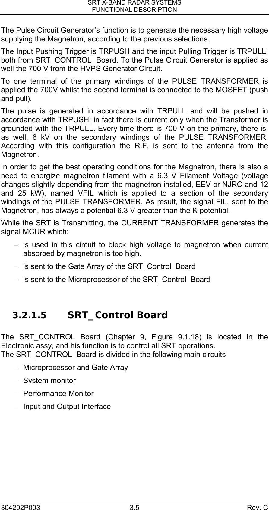 SRT X-BAND RADAR SYSTEMS FUNCTIONAL DESCRIPTION 304202P003 3.5  Rev. C The Pulse Circuit Generator’s function is to generate the necessary high voltage supplying the Magnetron, according to the previous selections. The Input Pushing Trigger is TRPUSH and the input Pulling Trigger is TRPULL; both from SRT_CONTROL  Board. To the Pulse Circuit Generator is applied as well the 700 V from the HVPS Generator Circuit. To one terminal of the primary windings of the PULSE TRANSFORMER is applied the 700V whilst the second terminal is connected to the MOSFET (push and pull). The pulse is generated in accordance with TRPULL and will be pushed in accordance with TRPUSH; in fact there is current only when the Transformer is grounded with the TRPULL. Every time there is 700 V on the primary, there is, as well, 6 kV on the secondary windings of the PULSE TRANSFORMER. According with this configuration the R.F. is sent to the antenna from the Magnetron. In order to get the best operating conditions for the Magnetron, there is also a need to energize magnetron filament with a 6.3 V Filament Voltage (voltage changes slightly depending from the magnetron installed, EEV or NJRC and 12 and 25 kW), named VFIL which is applied to a section of the secondary windings of the PULSE TRANSFORMER. As result, the signal FIL. sent to the Magnetron, has always a potential 6.3 V greater than the K potential. While the SRT is Transmitting, the CURRENT TRANSFORMER generates the signal MCUR which: −  is used in this circuit to block high voltage to magnetron when current absorbed by magnetron is too high. −  is sent to the Gate Array of the SRT_Control  Board −  is sent to the Microprocessor of the SRT_Control  Board   3.2.1.5 SRT_Control Board   The SRT_CONTROL Board (Chapter 9, Figure 9.1.18) is located in the Electronic assy, and his function is to control all SRT operations. The SRT_CONTROL  Board is divided in the following main circuits −  Microprocessor and Gate Array − System monitor −  Performance Monitor  −  Input and Output Interface 