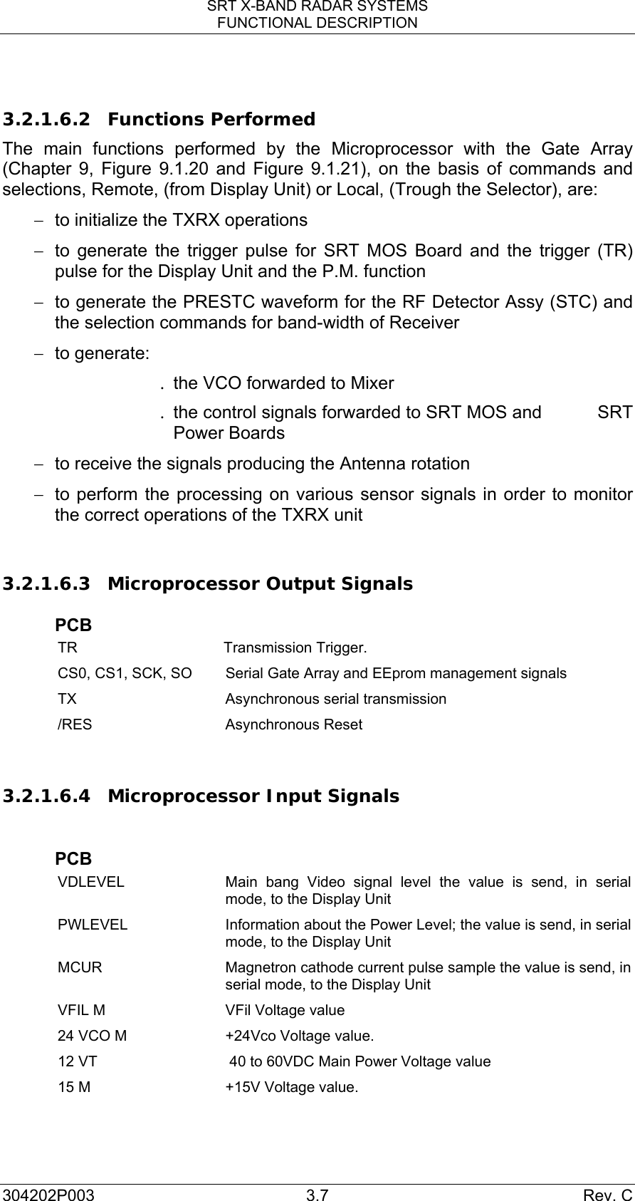 SRT X-BAND RADAR SYSTEMS FUNCTIONAL DESCRIPTION 304202P003 3.7  Rev. C  3.2.1.6.2 Functions Performed The main functions performed by the Microprocessor with the Gate Array (Chapter 9, Figure 9.1.20 and Figure 9.1.21), on the basis of commands and selections, Remote, (from Display Unit) or Local, (Trough the Selector), are: −  to initialize the TXRX operations −  to generate the trigger pulse for SRT MOS Board and the trigger (TR) pulse for the Display Unit and the P.M. function −  to generate the PRESTC waveform for the RF Detector Assy (STC) and the selection commands for band-width of Receiver − to generate: .  the VCO forwarded to Mixer .  the control signals forwarded to SRT MOS and           SRT Power Boards −  to receive the signals producing the Antenna rotation −  to perform the processing on various sensor signals in order to monitor the correct operations of the TXRX unit  3.2.1.6.3 Microprocessor Output Signals  PCB TR Transmission Trigger. CS0, CS1, SCK, SO  Serial Gate Array and EEprom management signals TX  Asynchronous serial transmission /RES Asynchronous Reset  3.2.1.6.4 Microprocessor Input Signals   PCB VDLEVEL  Main bang Video signal level the value is send, in serial mode, to the Display Unit PWLEVEL  Information about the Power Level; the value is send, in serial mode, to the Display Unit MCUR  Magnetron cathode current pulse sample the value is send, in serial mode, to the Display Unit VFIL M  VFil Voltage value  24 VCO M  +24Vco Voltage value. 12 VT   40 to 60VDC Main Power Voltage value 15 M  +15V Voltage value. 