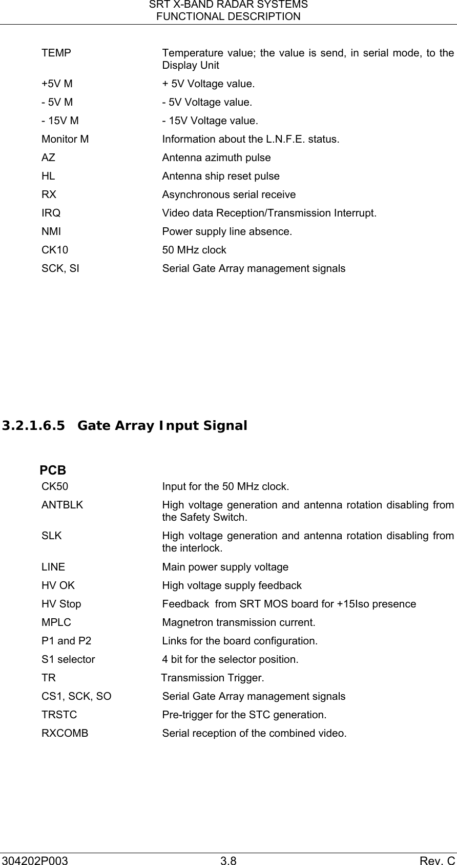 SRT X-BAND RADAR SYSTEMS FUNCTIONAL DESCRIPTION 304202P003 3.8  Rev. C TEMP  Temperature value; the value is send, in serial mode, to the Display Unit +5V M  + 5V Voltage value. - 5V M  - 5V Voltage value. - 15V M  - 15V Voltage value. Monitor M  Information about the L.N.F.E. status. AZ  Antenna azimuth pulse HL  Antenna ship reset pulse RX  Asynchronous serial receive  IRQ  Video data Reception/Transmission Interrupt. NMI  Power supply line absence. CK10  50 MHz clock SCK, SI  Serial Gate Array management signals       3.2.1.6.5 Gate Array Input Signal   PCB CK50  Input for the 50 MHz clock. ANTBLK  High voltage generation and antenna rotation disabling from the Safety Switch. SLK  High voltage generation and antenna rotation disabling from the interlock. LINE  Main power supply voltage  HV OK  High voltage supply feedback   HV Stop  Feedback  from SRT MOS board for +15Iso presence MPLC  Magnetron transmission current. P1 and P2   Links for the board configuration. S1 selector  4 bit for the selector position. TR Transmission Trigger. CS1, SCK, SO  Serial Gate Array management signals TRSTC  Pre-trigger for the STC generation. RXCOMB  Serial reception of the combined video.    