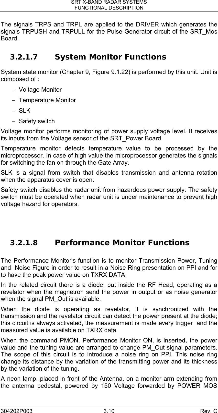 SRT X-BAND RADAR SYSTEMS FUNCTIONAL DESCRIPTION 304202P003 3.10  Rev. C The signals TRPS and TRPL are applied to the DRIVER which generates the signals TRPUSH and TRPULL for the Pulse Generator circuit of the SRT_Mos Board.  3.2.1.7 System Monitor Functions  System state monitor (Chapter 9, Figure 9.1.22) is performed by this unit. Unit is composed of : − Voltage Monitor − Temperature Monitor − SLK  − Safety switch Voltage monitor performs monitoring of power supply voltage level. It receives its inputs from the Voltage sensor of the SRT_Power Board. Temperature monitor detects temperature value to be processed by the microprocessor. In case of high value the microprocessor generates the signals for switching the fan on through the Gate Array.  SLK is a signal from switch that disables transmission and antenna rotation when the apparatus cover is open.  Safety switch disables the radar unit from hazardous power supply. The safety switch must be operated when radar unit is under maintenance to prevent high voltage hazard for operators.    3.2.1.8 Performance Monitor Functions   The Performance Monitor’s function is to monitor Transmission Power, Tuning and  Noise Figure in order to result in a Noise Ring presentation on PPI and for to have the peak power value on TXRX DATA. In the related circuit there is a diode, put inside the RF Head, operating as a revelator when the magnetron send the power in output or as noise generator when the signal PM_Out is available.  When the diode is operating as revelator, it is synchronized with the transmission and the revelator circuit can detect the power present at the diode; this circuit is always activated, the measurement is made every trigger  and the measured value is available on TXRX data. When the command PMON, Performance Monitor ON, is inserted,  the power value and the tuning value are arranged to change PM_Out signal parameters. The scope of this circuit is to introduce a noise ring on PPI. This noise ring change its distance by the variation of the transmitting power and its thickness by the variation of the tuning. A neon lamp, placed in front of the Antenna, on a monitor arm extending from the antenna pedestal, powered by 150 Voltage forwarded by POWER MOS 