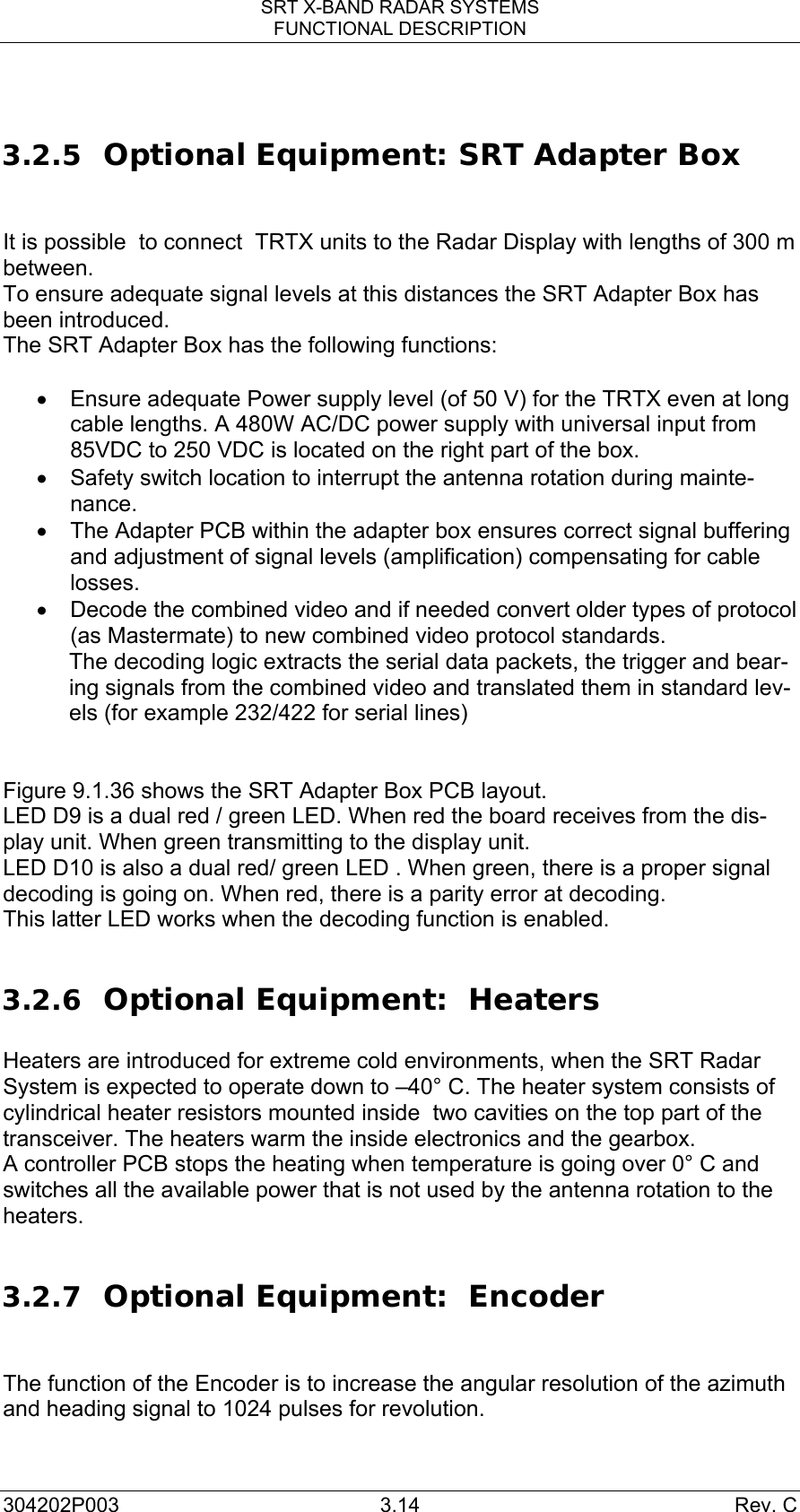 SRT X-BAND RADAR SYSTEMS FUNCTIONAL DESCRIPTION 304202P003 3.14  Rev. C  3.2.5 Optional Equipment: SRT Adapter Box   It is possible  to connect  TRTX units to the Radar Display with lengths of 300 m between.  To ensure adequate signal levels at this distances the SRT Adapter Box has been introduced.  The SRT Adapter Box has the following functions:   •  Ensure adequate Power supply level (of 50 V) for the TRTX even at long cable lengths. A 480W AC/DC power supply with universal input from 85VDC to 250 VDC is located on the right part of the box. •  Safety switch location to interrupt the antenna rotation during mainte-nance. •  The Adapter PCB within the adapter box ensures correct signal buffering and adjustment of signal levels (amplification) compensating for cable losses. •  Decode the combined video and if needed convert older types of protocol (as Mastermate) to new combined video protocol standards. The decoding logic extracts the serial data packets, the trigger and bear-ing signals from the combined video and translated them in standard lev-els (for example 232/422 for serial lines)   Figure 9.1.36 shows the SRT Adapter Box PCB layout.  LED D9 is a dual red / green LED. When red the board receives from the dis-play unit. When green transmitting to the display unit. LED D10 is also a dual red/ green LED . When green, there is a proper signal decoding is going on. When red, there is a parity error at decoding. This latter LED works when the decoding function is enabled.  3.2.6 Optional Equipment:  Heaters  Heaters are introduced for extreme cold environments, when the SRT Radar System is expected to operate down to –40° C. The heater system consists of cylindrical heater resistors mounted inside  two cavities on the top part of the transceiver. The heaters warm the inside electronics and the gearbox. A controller PCB stops the heating when temperature is going over 0° C and switches all the available power that is not used by the antenna rotation to the heaters.    3.2.7 Optional Equipment:  Encoder   The function of the Encoder is to increase the angular resolution of the azimuth and heading signal to 1024 pulses for revolution.