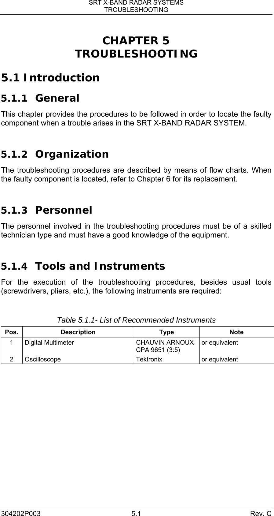 SRT X-BAND RADAR SYSTEMS TROUBLESHOOTING 304202P003 5.1  Rev. C CHAPTER 5 TROUBLESHOOTING  5.1 Introduction 5.1.1 General This chapter provides the procedures to be followed in order to locate the faulty component when a trouble arises in the SRT X-BAND RADAR SYSTEM.  5.1.2 Organization The troubleshooting procedures are described by means of flow charts. When the faulty component is located, refer to Chapter 6 for its replacement.  5.1.3 Personnel The personnel involved in the troubleshooting procedures must be of a skilled technician type and must have a good knowledge of the equipment.  5.1.4 Tools and Instruments For the execution of the troubleshooting procedures, besides usual tools (screwdrivers, pliers, etc.), the following instruments are required:  Table 5.1.1- List of Recommended Instruments Pos. Description  Type  Note 1  Digital Multimeter  CHAUVIN ARNOUX CPA 9651 (3:5) or equivalent 2 Oscilloscope  Tektronix  or equivalent 