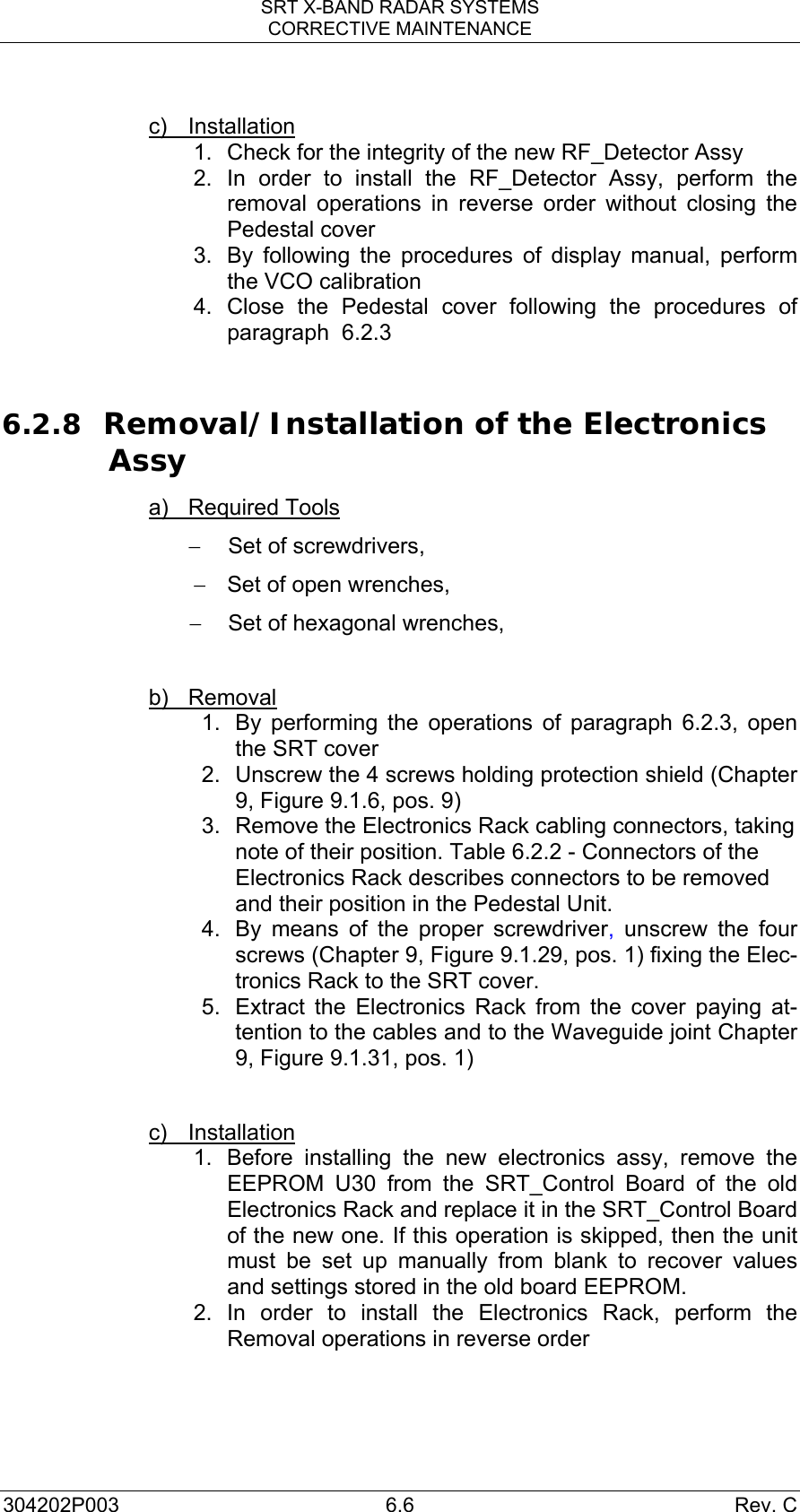 SRT X-BAND RADAR SYSTEMS CORRECTIVE MAINTENANCE 304202P003 6.6  Rev. C  c) Installation 1.  Check for the integrity of the new RF_Detector Assy 2. In order to install the RF_Detector Assy, perform the removal operations in reverse order without closing the Pedestal cover 3.  By following the procedures of display manual, perform the VCO calibration 4. Close the Pedestal cover following the procedures of paragraph  6.2.3  6.2.8 Removal/Installation of the Electronics Assy a) Required Tools −  Set of screwdrivers, −  Set of open wrenches, −  Set of hexagonal wrenches,  b) Removal  1.  By performing the operations of paragraph 6.2.3, open the SRT cover  2.  Unscrew the 4 screws holding protection shield (Chapter 9, Figure 9.1.6, pos. 9) 3.  Remove the Electronics Rack cabling connectors, taking note of their position. Table 6.2.2 - Connectors of the Electronics Rack describes connectors to be removed and their position in the Pedestal Unit.   4.  By means of the proper screwdriver, unscrew the four screws (Chapter 9, Figure 9.1.29, pos. 1) fixing the Elec-tronics Rack to the SRT cover. 5.  Extract the Electronics Rack from the cover paying at-tention to the cables and to the Waveguide joint Chapter 9, Figure 9.1.31, pos. 1)  c) Installation 1.  Before installing the new electronics assy, remove the EEPROM U30 from the SRT_Control Board of the old Electronics Rack and replace it in the SRT_Control Board of the new one. If this operation is skipped, then the unit must be set up manually from blank to recover values and settings stored in the old board EEPROM. 2. In order to install the Electronics Rack, perform the Removal operations in reverse order   