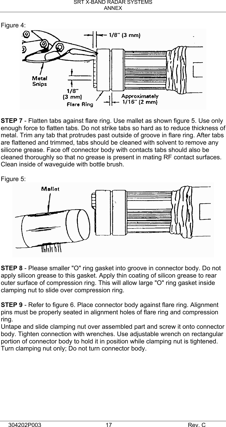 SRT X-BAND RADAR SYSTEMS ANNEX 304202P003  17     Rev. C Figure 4:   STEP 7 - Flatten tabs against flare ring. Use mallet as shown figure 5. Use only enough force to flatten tabs. Do not strike tabs so hard as to reduce thickness of metal. Trim any tab that protrudes past outside of groove in flare ring. After tabs are flattened and trimmed, tabs should be cleaned with solvent to remove any silicone grease. Face off connector body with contacts tabs should also be cleaned thoroughly so that no grease is present in mating RF contact surfaces. Clean inside of waveguide with bottle brush.  Figure 5:   STEP 8 - Please smaller &quot;O&quot; ring gasket into groove in connector body. Do not apply silicon grease to this gasket. Apply thin coating of silicon grease to rear outer surface of compression ring. This will allow large &quot;O&quot; ring gasket inside clamping nut to slide over compression ring.  STEP 9 - Refer to figure 6. Place connector body against flare ring. Alignment pins must be properly seated in alignment holes of flare ring and compression ring. Untape and slide clamping nut over assembled part and screw it onto connector body. Tighten connection with wrenches. Use adjustable wrench on rectangular portion of connector body to hold it in position while clamping nut is tightened. Turn clamping nut only; Do not turn connector body.         