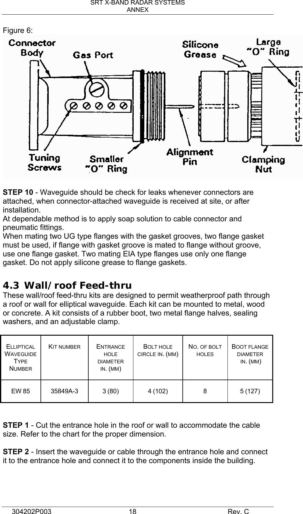 SRT X-BAND RADAR SYSTEMS ANNEX 304202P003  18     Rev. C Figure 6:   STEP 10 - Waveguide should be check for leaks whenever connectors are attached, when connector-attached waveguide is received at site, or after installation. At dependable method is to apply soap solution to cable connector and pneumatic fittings. When mating two UG type flanges with the gasket grooves, two flange gasket must be used, if flange with gasket groove is mated to flange without groove, use one flange gasket. Two mating EIA type flanges use only one flange gasket. Do not apply silicone grease to flange gaskets.  4.3  Wall/roof Feed-thru These wall/roof feed-thru kits are designed to permit weatherproof path through a roof or wall for elliptical waveguide. Each kit can be mounted to metal, wood or concrete. A kit consists of a rubber boot, two metal flange halves, sealing washers, and an adjustable clamp.   ELLIPTICAL WAVEGUIDE TYPE NUMBER   KIT NUMBER  ENTRANCE HOLE DIAMETER IN. (MM)  BOLT HOLE CIRCLE IN. (MM)  NO. OF BOLT HOLES  BOOT FLANGE DIAMETER  IN. (MM)  EW 85   35849A-3  3 (80)  4 (102)  8  5 (127)   STEP 1 - Cut the entrance hole in the roof or wall to accommodate the cable size. Refer to the chart for the proper dimension.  STEP 2 - Insert the waveguide or cable through the entrance hole and connect it to the entrance hole and connect it to the components inside the building.  