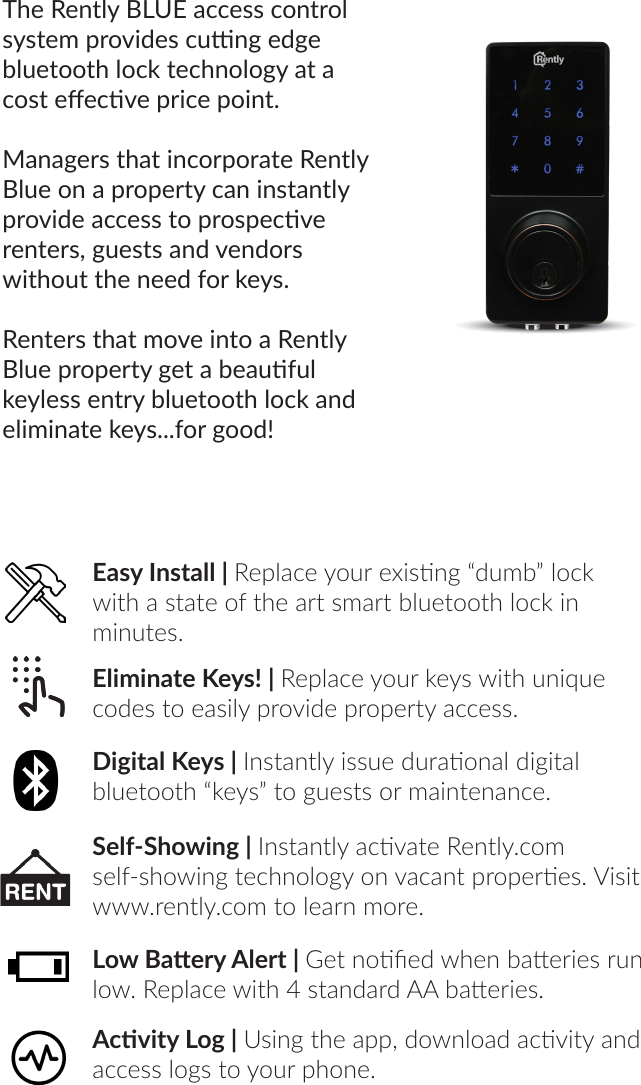 The Rently BLUE access control system provides cung edge bluetooth lock technology at a cost eecve price point. Managers that incorporate Rently Blue on a property can instantly provide access to prospecve renters, guests and vendors without the need for keys.Renters that move into a Rently Blue property get a beauful keyless entry bluetooth lock and eliminate keys...for good!Eliminate Keys! | Replace your keys with unique codes to easily provide property access.Digital Keys | Instantly issue duraonal digital bluetooth “keys” to guests or maintenance.Self-Showing | Instantly acvate Rently.com self-showing technology on vacant properes. Visit www.rently.com to learn more.Low Baery Alert | Get noed when baeries run low. Replace with 4 standard AA baeries.Acvity Log | Using the app, download acvity and access logs to your phone.Easy Install | Replace your exisng “dumb” lock with a state of the art smart bluetooth lock in minutes.