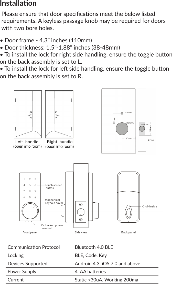 InstallaonPlease ensure that door specicaons meet the below listed requirements. A keyless passage knob may be required for doors with two bore holes.• Door frame - 4.3” inches (110mm)• Door thickness: 1.5”-1.88” inches (38-48mm)• To install the lock for right side handling, ensure the toggle buon on the back assembly is set to L.• To install the lock for le side handling, ensure the toggle buon on the back assembly is set to R.Communicaon Protocol Bluetooth 4.0 BLELocking BLE, Code, KeyDevices Supported Android 4.3, iOS 7.0 and abovePower Supply 4  AA baeriesCurrent Stac &lt;30uA, Working 200ma