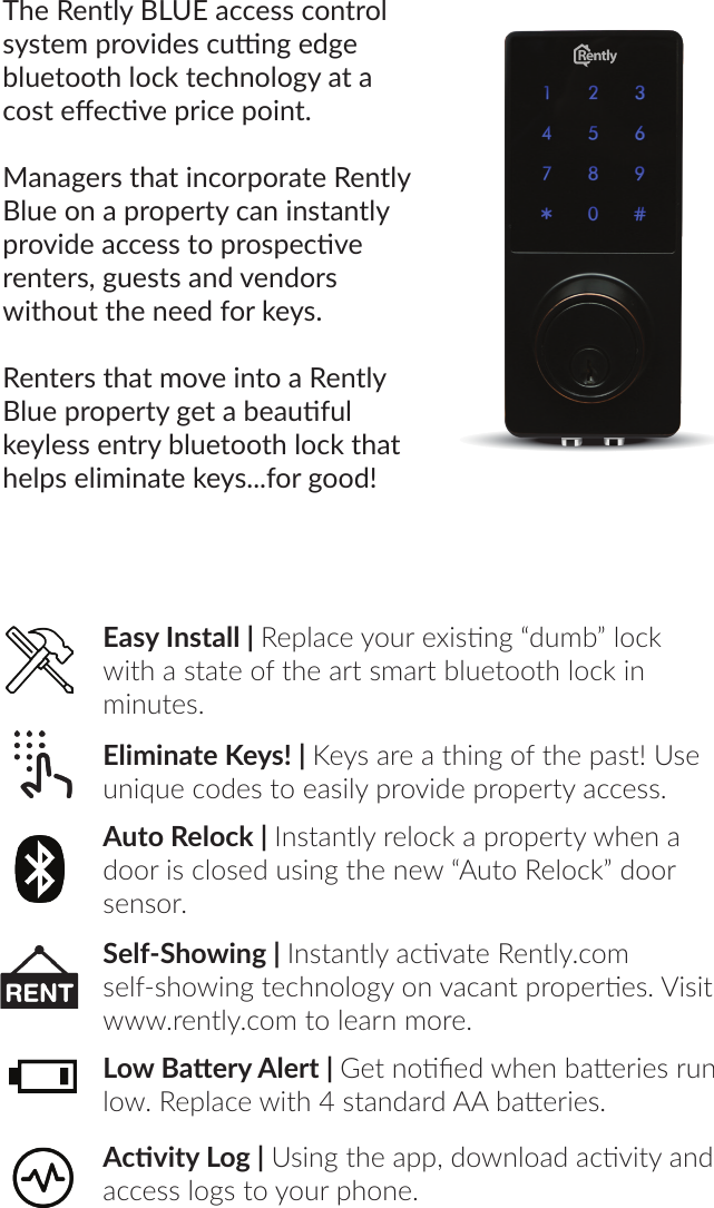 The Rently BLUE access control system provides cung edge bluetooth lock technology at a cost eecve price point. Managers that incorporate Rently Blue on a property can instantly provide access to prospecve renters, guests and vendors without the need for keys.Renters that move into a Rently Blue property get a beauful keyless entry bluetooth lock that helps eliminate keys...for good!Eliminate Keys! | Keys are a thing of the past! Use unique codes to easily provide property access.Auto Relock | Instantly relock a property when a door is closed using the new “Auto Relock” door sensor.Self-Showing | Instantly acvate Rently.com self-showing technology on vacant properes. Visit www.rently.com to learn more.Low Baery Alert | Get noed when baeries run low. Replace with 4 standard AA baeries.Acvity Log | Using the app, download acvity and access logs to your phone.Easy Install | Replace your exisng “dumb” lock with a state of the art smart bluetooth lock in minutes.