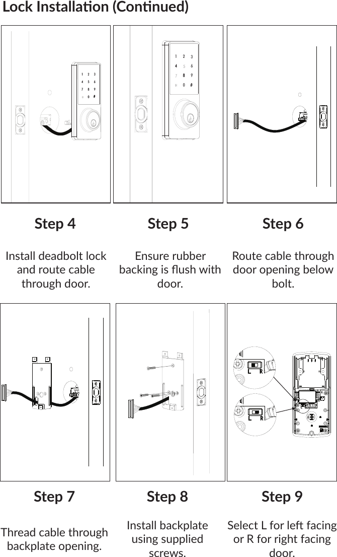 Lock Installaon (Connued)1  2  3 4  5  6 1  8  9 0  # 1  2  J  6  9 0  # Install deadbolt lock and route cable through door.Step 4 Step 5Ensure rubber backing is ush with door.Step 6Route cable through door opening below bolt.Thread cable through backplate opening.Step 7 Step 8Install backplate using supplied screws.Step 9Select L for le facing or R for right facing door.