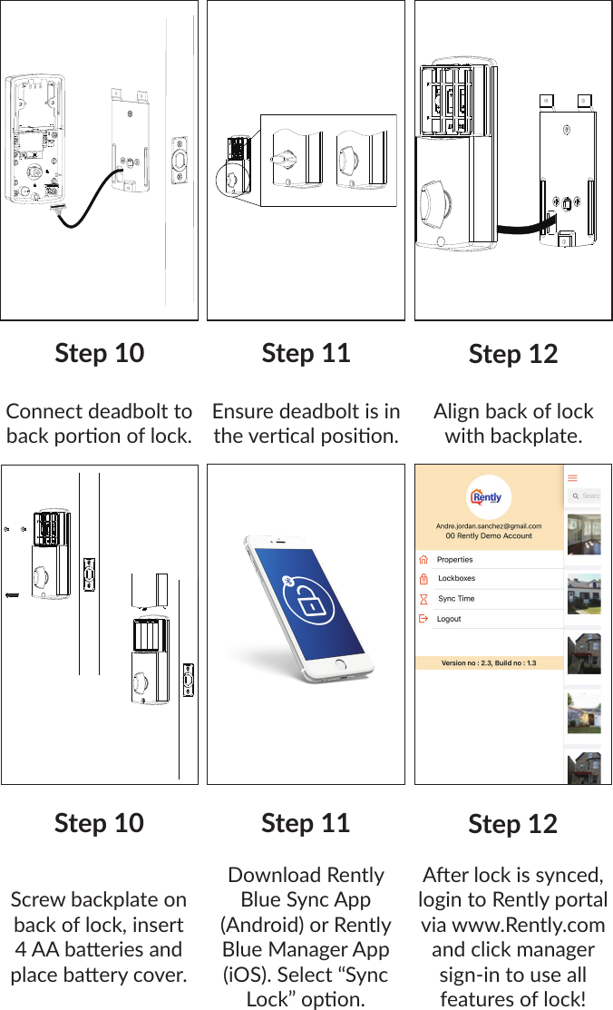 Step 10 Step 12Connect deadbolt to back poron of lock. Step 11Ensure deadbolt is in the vercal posion.Align back of lock with backplate.Step 10 Step 12Screw backplate on back of lock, insert 4 AA baeries and place baery cover.Step 11Download Rently Blue Sync App (Android) or Rently Blue Manager App (iOS). Select “Sync Lock” opon.Aer lock is synced, login to Rently portal via www.Rently.com and click manager sign-in to use all features of lock!