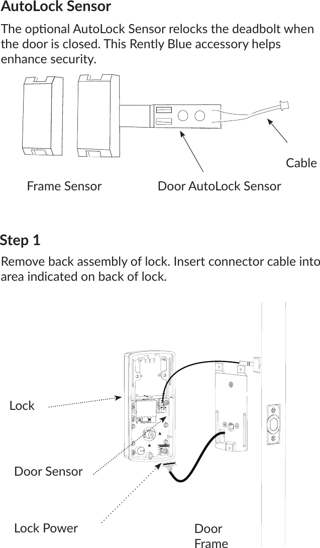 AutoLock SensorThe oponal AutoLock Sensor relocks the deadbolt when the door is closed. This Rently Blue accessory helps enhance security.CableDoor AutoLock SensorFrame SensorDoor SensorStep 1Remove back assembly of lock. Insert connector cable into area indicated on back of lock.LockDoor FrameLock Power