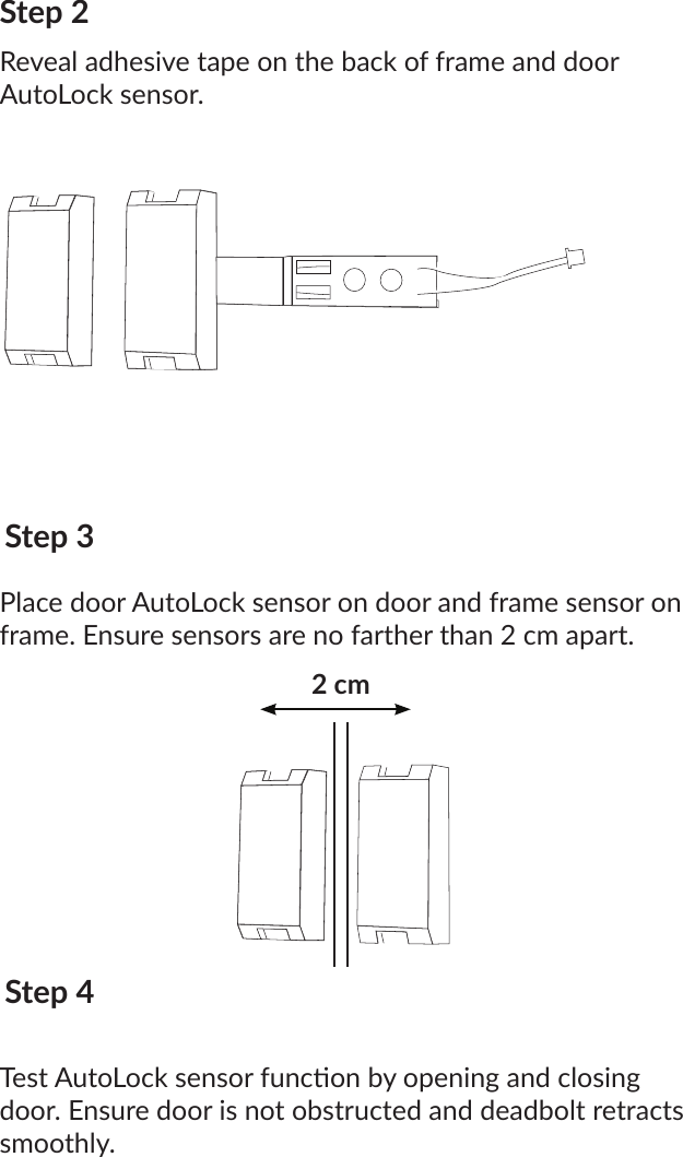 Step 2Reveal adhesive tape on the back of frame and door AutoLock sensor.Step 3Place door AutoLock sensor on door and frame sensor on frame. Ensure sensors are no farther than 2 cm apart.Step 4Test AutoLock sensor funcon by opening and closing door. Ensure door is not obstructed and deadbolt retracts smoothly.2 cm