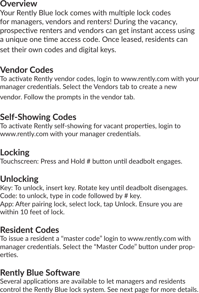 OverviewYour Rently Blue lock comes with mulple lock codes for managers, vendors and renters! During the vacancy, prospecve renters and vendors can get instant access using a unique one me access code. Once leased, residents can set their own codes and digital keys.Vendor CodesTo acvate Rently vendor codes, login to www.rently.com with your manager credenals. Select the Vendors tab to create a new vendor. Follow the prompts in the vendor tab.Self-Showing CodesTo acvate Rently self-showing for vacant properes, login to www.rently.com with your manager credenals.LockingTouchscreen: Press and Hold # buon unl deadbolt engages.UnlockingKey: To unlock, insert key. Rotate key unl deadbolt disengages.Code: to unlock, type in code followed by # key.App: Aer pairing lock, select lock, tap Unlock. Ensure you are within 10 feet of lock.Resident CodesTo issue a resident a “master code” login to www.rently.com with manager credenals. Select the “Master Code” buon under prop-eres.Rently Blue SowareSeveral applicaons are available to let managers and residents control the Rently Blue lock system. See next page for more details.