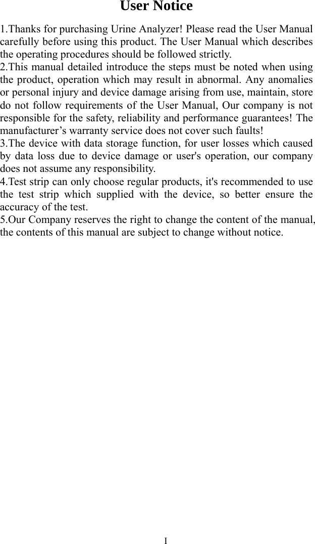   IUser Notice 1.Thanks for purchasing Urine Analyzer! Please read the User Manual carefully before using this product. The User Manual which describes the operating procedures should be followed strictly. 2.This manual detailed introduce the steps must be noted when using the product, operation which may result in abnormal. Any anomalies or personal injury and device damage arising from use, maintain, store do not follow requirements of the User Manual, Our company is not responsible for the safety, reliability and performance guarantees! The manufacturer’s warranty service does not cover such faults! 3.The device with data storage function, for user losses which caused by data loss due to device damage or user&apos;s operation, our company does not assume any responsibility. 4.Test strip can only choose regular products, it&apos;s recommended to use the test strip which supplied with the device, so better ensure the accuracy of the test. 5.Our Company reserves the right to change the content of the manual, the contents of this manual are subject to change without notice. 