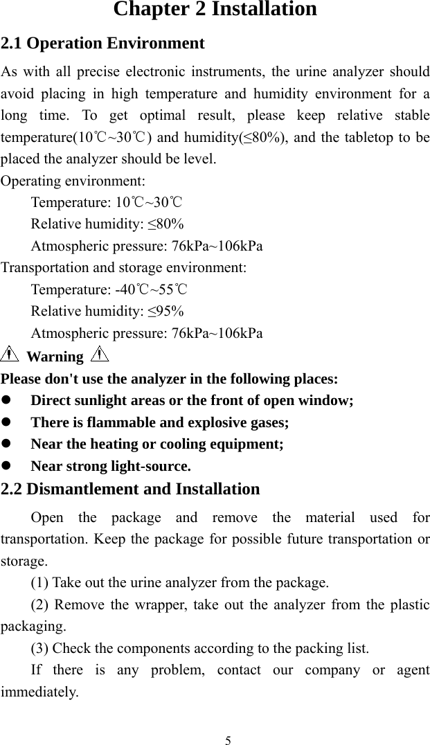   5Chapter 2 Installation 2.1 Operation Environment As with all precise electronic instruments, the urine analyzer should avoid placing in high temperature and humidity environment for a long time. To get optimal result, please keep relative stable temperature(10 ~30 ) and humidity(≤80%), and the tabletop to be ℃℃placed the analyzer should be level. Operating environment:   Temperature: 10℃~30℃ Relative humidity: ≤80% Atmospheric pressure: 76kPa~106kPa Transportation and storage environment: Temperature: -40℃~55℃ Relative humidity: ≤95% Atmospheric pressure: 76kPa~106kPa  Warning   Please don&apos;t use the analyzer in the following places:  Direct sunlight areas or the front of open window;  There is flammable and explosive gases;  Near the heating or cooling equipment;  Near strong light-source. 2.2 Dismantlement and Installation Open the package and remove the material used for transportation. Keep the package for possible future transportation or storage. (1) Take out the urine analyzer from the package. (2) Remove the wrapper, take out the analyzer from the plastic packaging. (3) Check the components according to the packing list. If there is any problem, contact our company or agent immediately. 