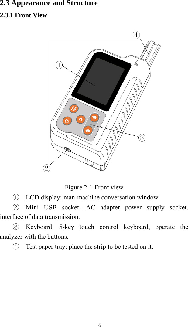   62.3 Appearance and Structure 2.3.1 Front View  Figure 2-1 Front view ①  LCD display: man-machine conversation window ②  Mini USB socket: AC adapter power supply socket, interface of data transmission. ③  Keyboard: 5-key touch control keyboard, operate the analyzer with the buttons. ④  Test paper tray: place the strip to be tested on it. 