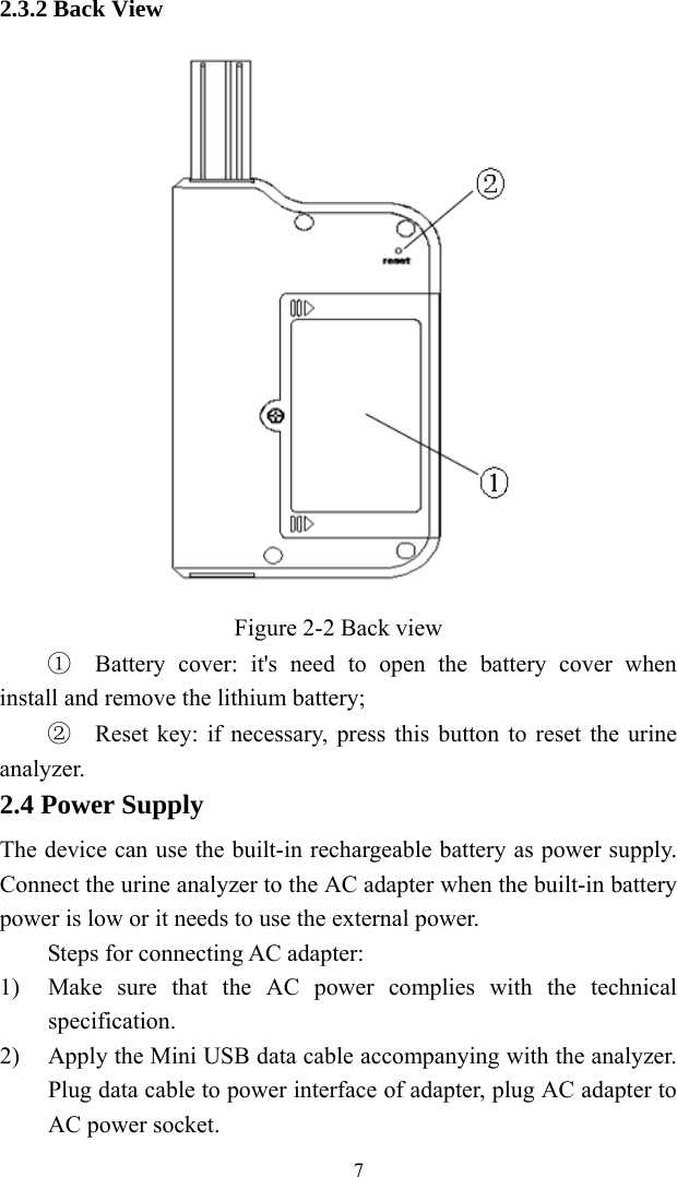   72.3.2 Back View  Figure 2-2 Back view ①  Battery cover: it&apos;s need to open the battery cover when install and remove the lithium battery; ②  Reset key: if necessary, press this button to reset the urine analyzer. 2.4 Power Supply The device can use the built-in rechargeable battery as power supply. Connect the urine analyzer to the AC adapter when the built-in battery power is low or it needs to use the external power. Steps for connecting AC adapter: 1) Make sure that the AC power complies with the technical specification. 2) Apply the Mini USB data cable accompanying with the analyzer. Plug data cable to power interface of adapter, plug AC adapter to AC power socket. 