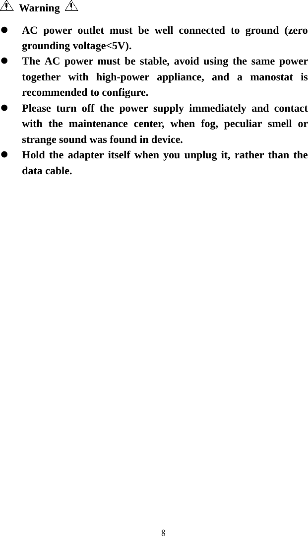   8 Warning   AC power outlet must be well connected to ground (zero grounding voltage&lt;5V).  The AC power must be stable, avoid using the same power together with high-power appliance, and a manostat is recommended to configure.  Please turn off the power supply immediately and contact with the maintenance center, when fog, peculiar smell or strange sound was found in device.  Hold the adapter itself when you unplug it, rather than the data cable. 