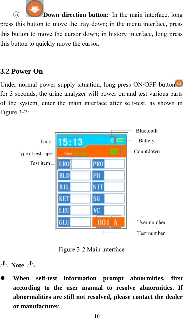   10⑤  Down direction button: In the main interface, long press this button to move the tray down; in the menu interface, press this button to move the cursor down; in history interface, long press this button to quickly move the cursor.   3.2 Power On Under normal power supply situation, long press ON/OFF button  for 3 seconds, the urine analyzer will power on and test various parts of the system, enter the main interface after self-test, as shown in Figure 3-2:  Figure 3-2 Main interface    Note      When self-test information prompt abnormities, first according to the user manual to resolve abnormities. If abnormalities are still not resolved, please contact the dealer or manufacturer. 