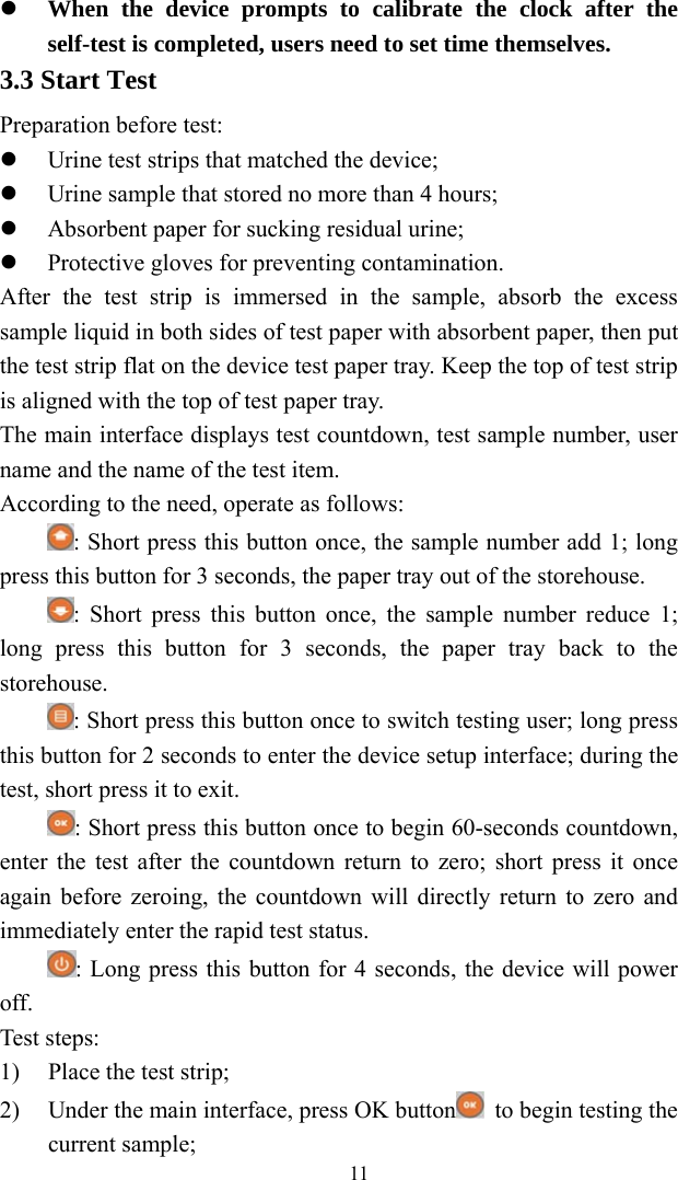   11 When the device prompts to calibrate the clock after the self-test is completed, users need to set time themselves.   3.3 Start Test Preparation before test:  Urine test strips that matched the device;  Urine sample that stored no more than 4 hours;  Absorbent paper for sucking residual urine;  Protective gloves for preventing contamination. After the test strip is immersed in the sample, absorb the excess sample liquid in both sides of test paper with absorbent paper, then put the test strip flat on the device test paper tray. Keep the top of test strip is aligned with the top of test paper tray. The main interface displays test countdown, test sample number, user name and the name of the test item. According to the need, operate as follows: : Short press this button once, the sample number add 1; long press this button for 3 seconds, the paper tray out of the storehouse. : Short press this button once, the sample number reduce 1; long press this button for 3 seconds, the paper tray back to the storehouse. : Short press this button once to switch testing user; long press this button for 2 seconds to enter the device setup interface; during the test, short press it to exit. : Short press this button once to begin 60-seconds countdown, enter the test after the countdown return to zero; short press it once again before zeroing, the countdown will directly return to zero and immediately enter the rapid test status. : Long press this button for 4 seconds, the device will power off. Test steps: 1) Place the test strip; 2) Under the main interface, press OK button   to begin testing the current sample; 