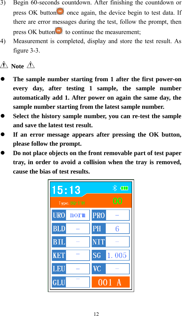   123) Begin 60-seconds countdown. After finishing the countdown or press OK button   once again, the device begin to test data. If there are error messages during the test, follow the prompt, then press OK button   to continue the measurement; 4) Measurement is completed, display and store the test result. As figure 3-3.  Note      The sample number starting from 1 after the first power-on every day, after testing 1 sample, the sample number automatically add 1. After power on again the same day, the sample number starting from the latest sample number.  Select the history sample number, you can re-test the sample and save the latest test result.  If an error message appears after pressing the OK button, please follow the prompt.  Do not place objects on the front removable part of test paper tray, in order to avoid a collision when the tray is removed, cause the bias of test results.  