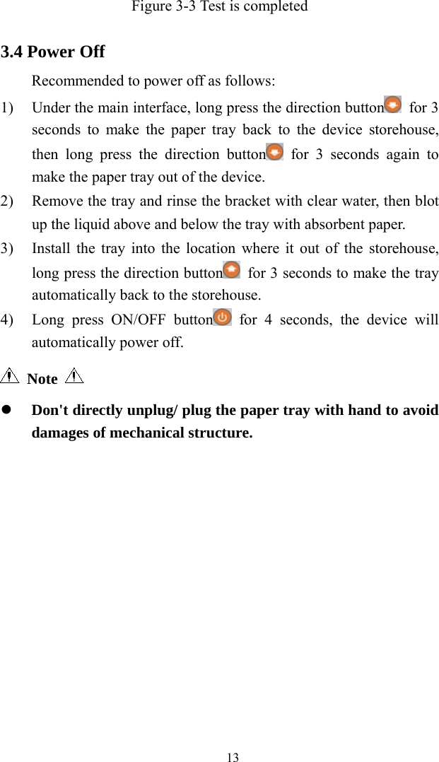   13Figure 3-3 Test is completed  3.4 Power Off Recommended to power off as follows: 1) Under the main interface, long press the direction button  for 3 seconds to make the paper tray back to the device storehouse, then long press the direction button  for 3 seconds again to make the paper tray out of the device. 2) Remove the tray and rinse the bracket with clear water, then blot up the liquid above and below the tray with absorbent paper. 3) Install the tray into the location where it out of the storehouse, long press the direction button   for 3 seconds to make the tray automatically back to the storehouse. 4) Long press ON/OFF button  for 4 seconds, the device will automatically power off.  Note      Don&apos;t directly unplug/ plug the paper tray with hand to avoid damages of mechanical structure. 