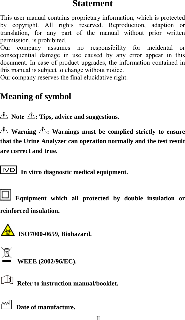   IIStatement This user manual contains proprietary information, which is protected by copyright. All rights reserved. Reproduction, adaption or translation, for any part of the manual without prior written permission, is prohibited. Our company assumes no responsibility for incidental or consequential damage in use caused by any error appear in this document. In case of product upgrades, the information contained in this manual is subject to change without notice. Our company reserves the final elucidative right. Meaning of symbol  Note : Tips, advice and suggestions.  Warning : Warnings must be complied strictly to ensure that the Urine Analyzer can operation normally and the test result are correct and true.  In vitro diagnostic medical equipment.  Equipment which all protected by double insulation or reinforced insulation.  ISO7000-0659, Biohazard.  WEEE (2002/96/EC).  Refer to instruction manual/booklet.   Date of manufacture. 