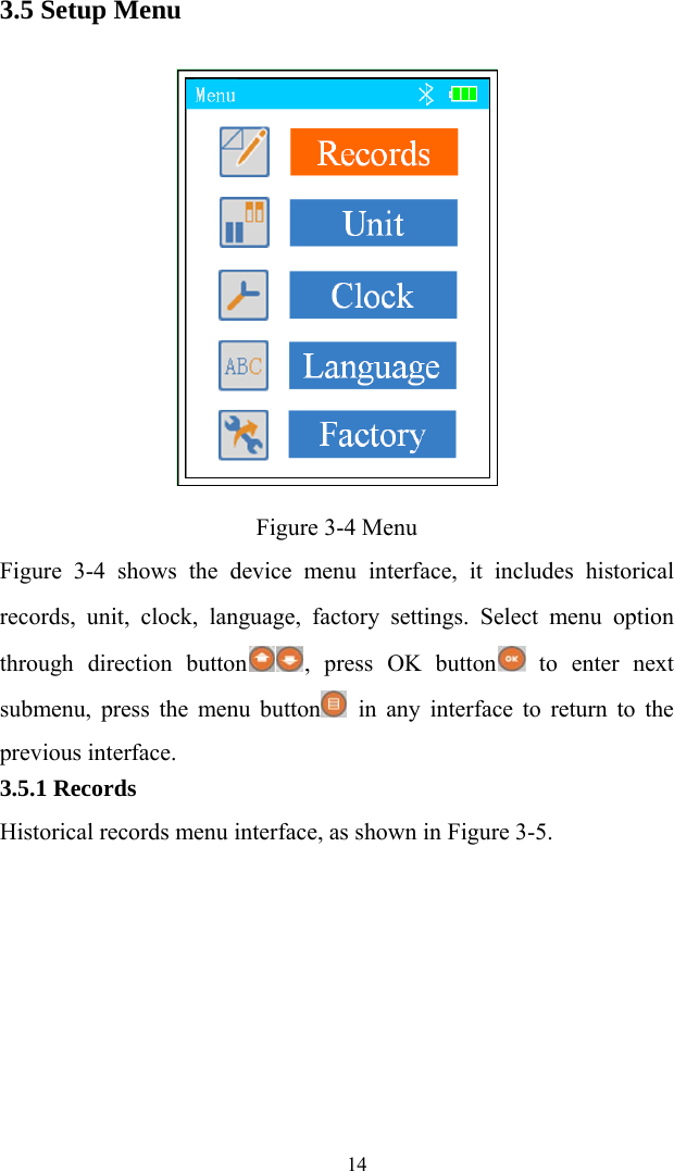   143.5 Setup Menu  Figure 3-4 Menu Figure 3-4 shows the device menu interface, it includes historical records, unit, clock, language, factory settings. Select menu option through direction button , press OK button  to enter next submenu, press the menu button  in any interface to return to the previous interface. 3.5.1 Records Historical records menu interface, as shown in Figure 3-5. 