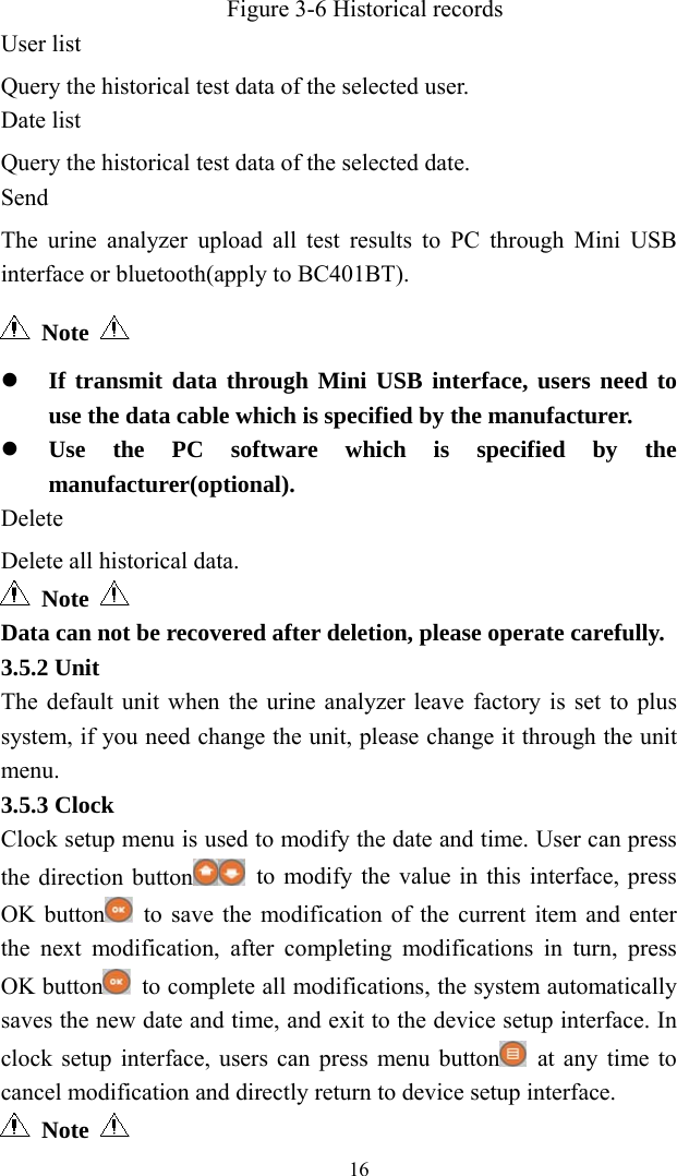   16  Figure 3-6 Historical records User list Query the historical test data of the selected user. Date list Query the historical test data of the selected date. Send The urine analyzer upload all test results to PC through Mini USB interface or bluetooth(apply to BC401BT).  Note      If transmit data through Mini USB interface, users need to use the data cable which is specified by the manufacturer.  Use the PC software which is specified by the manufacturer(optional). Delete Delete all historical data.  Note  Data can not be recovered after deletion, please operate carefully. 3.5.2 Unit The default unit when the urine analyzer leave factory is set to plus system, if you need change the unit, please change it through the unit menu. 3.5.3 Clock Clock setup menu is used to modify the date and time. User can press the direction button   to modify the value in this interface, press OK button  to save the modification of the current item and enter the next modification, after completing modifications in turn, press OK button   to complete all modifications, the system automatically saves the new date and time, and exit to the device setup interface. In clock setup interface, users can press menu button   at any time to cancel modification and directly return to device setup interface.  Note   