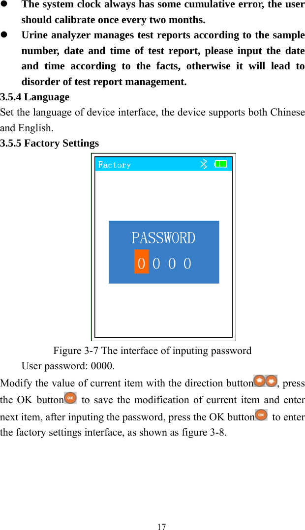   17 The system clock always has some cumulative error, the user should calibrate once every two months.  Urine analyzer manages test reports according to the sample number, date and time of test report, please input the date and time according to the facts, otherwise it will lead to disorder of test report management. 3.5.4 Language Set the language of device interface, the device supports both Chinese and English. 3.5.5 Factory Settings  Figure 3-7 The interface of inputing password User password: 0000. Modify the value of current item with the direction button , press the OK button   to save the modification of current item and enter next item, after inputing the password, press the OK button  to enter the factory settings interface, as shown as figure 3-8. 