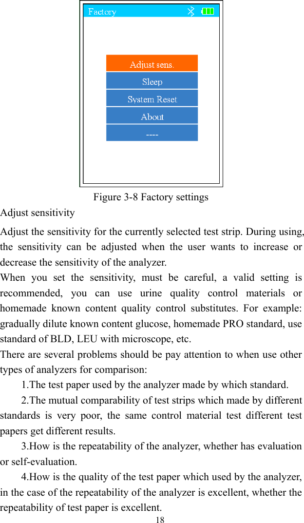   18 Figure 3-8 Factory settings Adjust sensitivity Adjust the sensitivity for the currently selected test strip. During using, the sensitivity can be adjusted when the user wants to increase or decrease the sensitivity of the analyzer. When you set the sensitivity, must be careful, a valid setting is recommended, you can use urine quality control materials or homemade known content quality control substitutes. For example: gradually dilute known content glucose, homemade PRO standard, use standard of BLD, LEU with microscope, etc. There are several problems should be pay attention to when use other types of analyzers for comparison:   1.The test paper used by the analyzer made by which standard. 2.The mutual comparability of test strips which made by different standards is very poor, the same control material test different test papers get different results. 3.How is the repeatability of the analyzer, whether has evaluation or self-evaluation. 4.How is the quality of the test paper which used by the analyzer, in the case of the repeatability of the analyzer is excellent, whether the repeatability of test paper is excellent. 