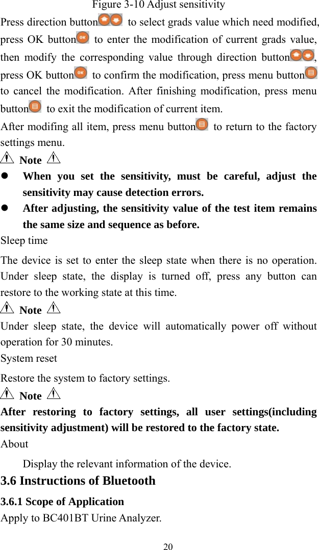   20Figure 3-10 Adjust sensitivity Press direction button   to select grads value which need modified, press OK button   to enter the modification of current grads value, then modify the corresponding value through direction button , press OK button   to confirm the modification, press menu button  to cancel the modification. After finishing modification, press menu button   to exit the modification of current item. After modifing all item, press menu button   to return to the factory settings menu.  Note    When you set the sensitivity, must be careful, adjust the sensitivity may cause detection errors.  After adjusting, the sensitivity value of the test item remains the same size and sequence as before. Sleep time The device is set to enter the sleep state when there is no operation. Under sleep state, the display is turned off, press any button can restore to the working state at this time.  Note   Under sleep state, the device will automatically power off without operation for 30 minutes. System reset Restore the system to factory settings.  Note   After restoring to factory settings, all user settings(including sensitivity adjustment) will be restored to the factory state. About Display the relevant information of the device. 3.6 Instructions of Bluetooth 3.6.1 Scope of Application Apply to BC401BT Urine Analyzer. 