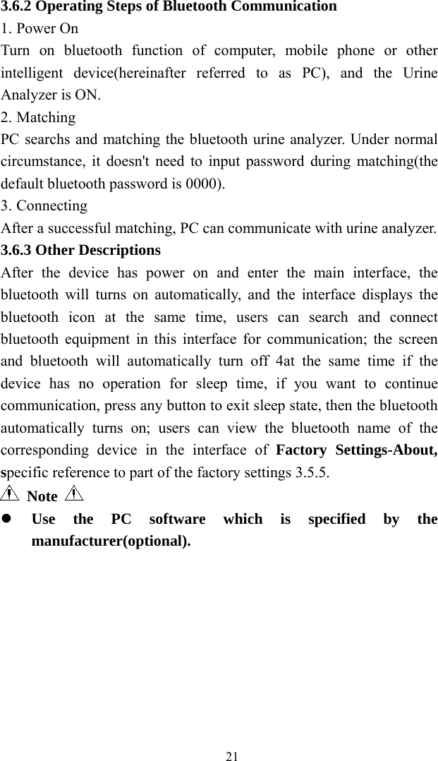   213.6.2 Operating Steps of Bluetooth Communication 1. Power On   Turn on bluetooth function of computer, mobile phone or other intelligent device(hereinafter referred to as PC), and the Urine Analyzer is ON. 2. Matching  PC searchs and matching the bluetooth urine analyzer. Under normal circumstance, it doesn&apos;t need to input password during matching(the default bluetooth password is 0000). 3. Connecting After a successful matching, PC can communicate with urine analyzer. 3.6.3 Other Descriptions After the device has power on and enter the main interface, the bluetooth will turns on automatically, and the interface displays the bluetooth icon at the same time, users can search and connect bluetooth equipment in this interface for communication; the screen and bluetooth will automatically turn off 4at the same time if the device has no operation for sleep time, if you want to continue communication, press any button to exit sleep state, then the bluetooth automatically turns on; users can view the bluetooth name of the corresponding device in the interface of Factory Settings-About, specific reference to part of the factory settings 3.5.5.  Note    Use the PC software which is specified by the manufacturer(optional).  