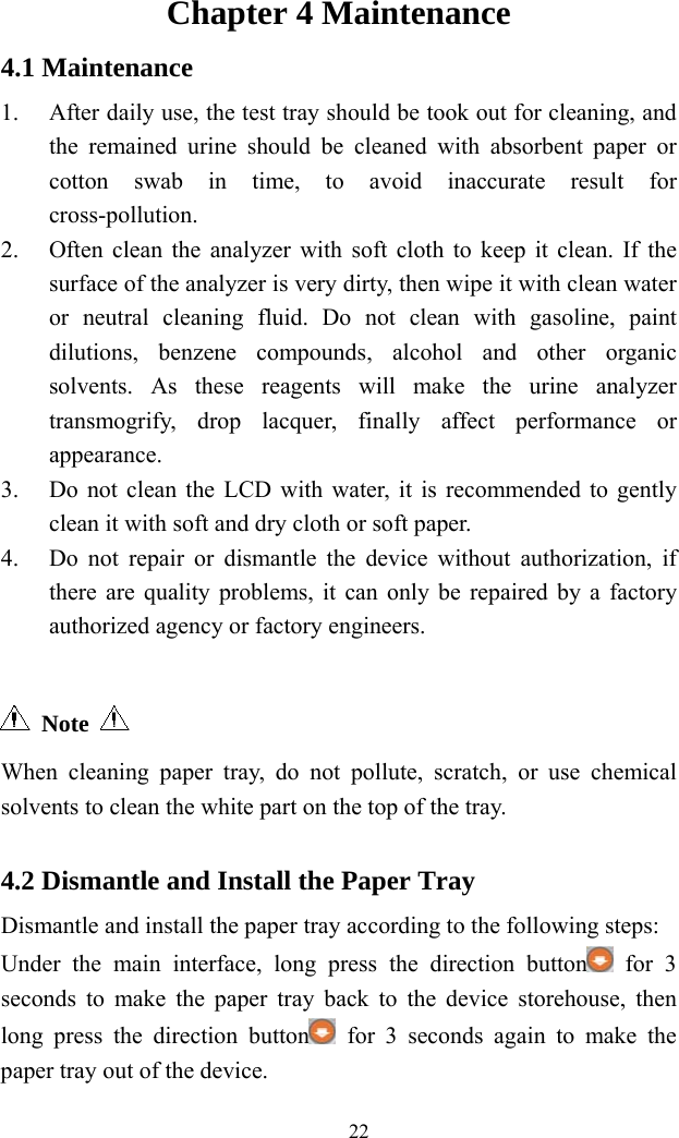   22 Chapter 4 Maintenance 4.1 Maintenance 1. After daily use, the test tray should be took out for cleaning, and the remained urine should be cleaned with absorbent paper or cotton swab in time, to avoid inaccurate result for cross-pollution. 2. Often clean the analyzer with soft cloth to keep it clean. If the surface of the analyzer is very dirty, then wipe it with clean water or neutral cleaning fluid. Do not clean with gasoline, paint dilutions, benzene compounds, alcohol and other organic solvents. As these reagents will make the urine analyzer transmogrify, drop lacquer, finally affect performance or appearance. 3. Do not clean the LCD with water, it is recommended to gently clean it with soft and dry cloth or soft paper. 4. Do not repair or dismantle the device without authorization, if there are quality problems, it can only be repaired by a factory authorized agency or factory engineers.   Note  When cleaning paper tray, do not pollute, scratch, or use chemical solvents to clean the white part on the top of the tray.  4.2 Dismantle and Install the Paper Tray Dismantle and install the paper tray according to the following steps: Under the main interface, long press the direction button  for 3 seconds to make the paper tray back to the device storehouse, then long press the direction button  for 3 seconds again to make the paper tray out of the device. 