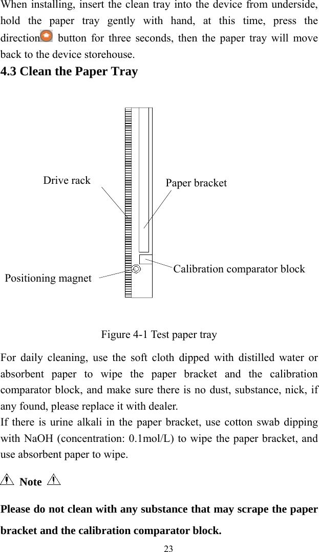   23When installing, insert the clean tray into the device from underside, hold the paper tray gently with hand, at this time, press the direction  button for three seconds, then the paper tray will move back to the device storehouse. 4.3 Clean the Paper Tray  Figure 4-1 Test paper tray For daily cleaning, use the soft cloth dipped with distilled water or absorbent paper to wipe the paper bracket and the calibration comparator block, and make sure there is no dust, substance, nick, if any found, please replace it with dealer. If there is urine alkali in the paper bracket, use cotton swab dipping with NaOH (concentration: 0.1mol/L) to wipe the paper bracket, and use absorbent paper to wipe.  Note  Please do not clean with any substance that may scrape the paper bracket and the calibration comparator block. Calibration comparator block Paper bracketDrive rack Positioning magnet 